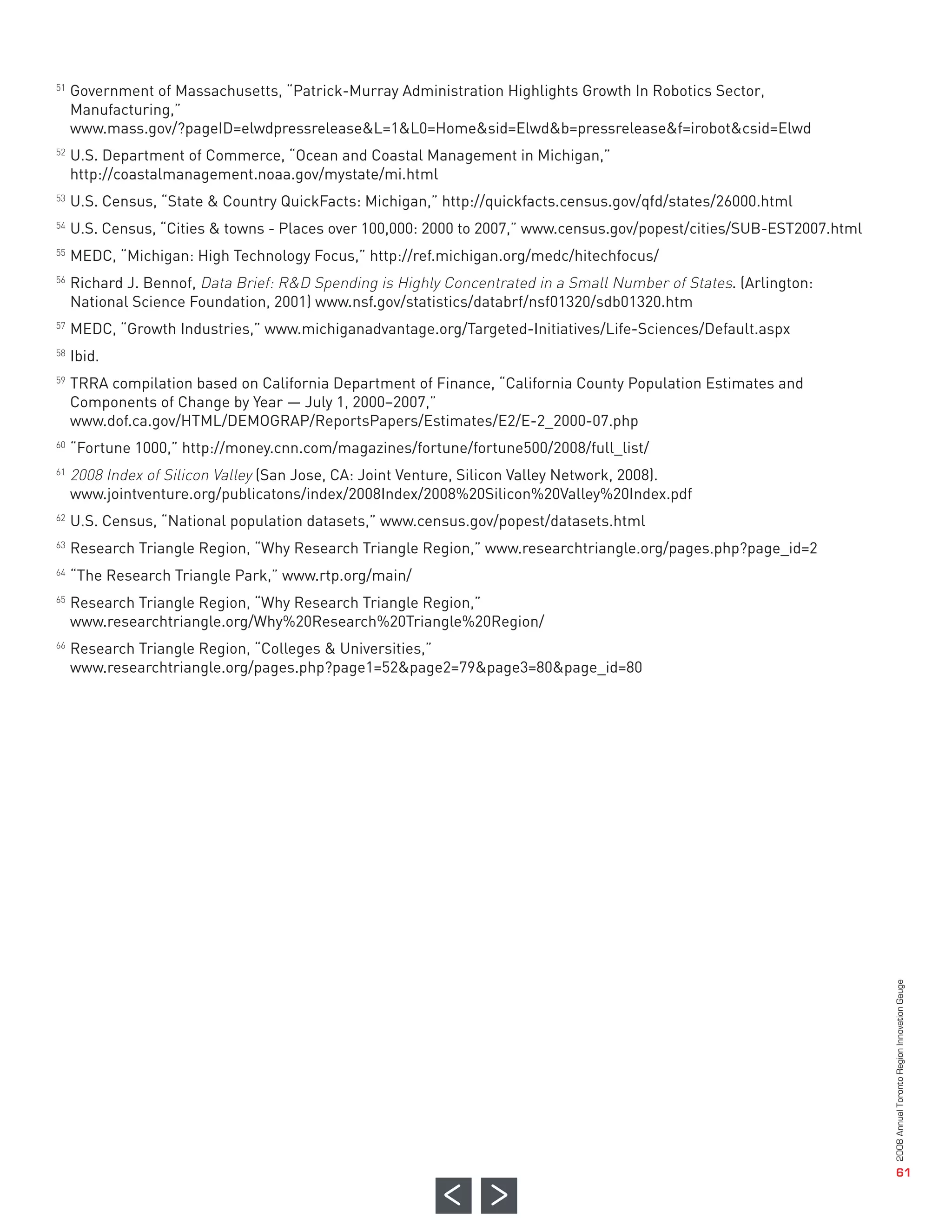 Government of Massachusetts, “Patrick-Murray Administration Highlights Growth In Robotics Sector,
     Manufacturing,”
     www.mass.gov/?pageID=elwdpressrelease&L=1&L0=Home&sid=Elwd&b=pressrelease&f=irobot&csid=Elwd
     U.S. Department of Commerce, “Ocean and Coastal Management in Michigan,”
     http://coastalmanagement.noaa.gov/mystate/mi.html
     U.S. Census, “State & Country QuickFacts: Michigan,” http://quickfacts.census.gov/qfd/states/26000.html
     U.S. Census, “Cities & towns - Places over 100,000: 2000 to 2007,” www.census.gov/popest/cities/SUB-EST2007.html
     MEDC, “Michigan: High Technology Focus,” http://ref.michigan.org/medc/hitechfocus/
     Richard J. Bennof, Data Brief: R&D Spending is Highly Concentrated in a Small Number of States. (Arlington:
51




     National Science Foundation, 2001) www.nsf.gov/statistics/databrf/nsf01320/sdb01320.htm
     MEDC, “Growth Industries,” www.michiganadvantage.org/Targeted-Initiatives/Life-Sciences/Default.aspx
52




     Ibid.
     TRRA compilation based on California Department of Finance, “California County Population Estimates and
53




     Components of Change by Year — July 1, 2000–2007,”
     www.dof.ca.gov/HTML/DEMOGRAP/ReportsPapers/Estimates/E2/E-2_2000-07.php
54




     “Fortune 1000,” http://money.cnn.com/magazines/fortune/fortune500/2008/full_list/
55




     2008 Index of Silicon Valley (San Jose, CA: Joint Venture, Silicon Valley Network, 2008).
56




     www.jointventure.org/publicatons/index/2008Index/2008%20Silicon%20Valley%20Index.pdf
     U.S. Census, “National population datasets,” www.census.gov/popest/datasets.html
57




     Research Triangle Region, “Why Research Triangle Region,” www.researchtriangle.org/pages.php?page_id=2
58




     “The Research Triangle Park,” www.rtp.org/main/
59




     Research Triangle Region, “Why Research Triangle Region,”
     www.researchtriangle.org/Why%20Research%20Triangle%20Region/
60




     Research Triangle Region, “Colleges & Universities,”
     www.researchtriangle.org/pages.php?page1=52&page2=79&page3=80&page_id=80
61



62

63

64

65



66




                                                                                                                        2008 Annual Toronto Region Innovation Gauge




                                                                                                                                           61
 