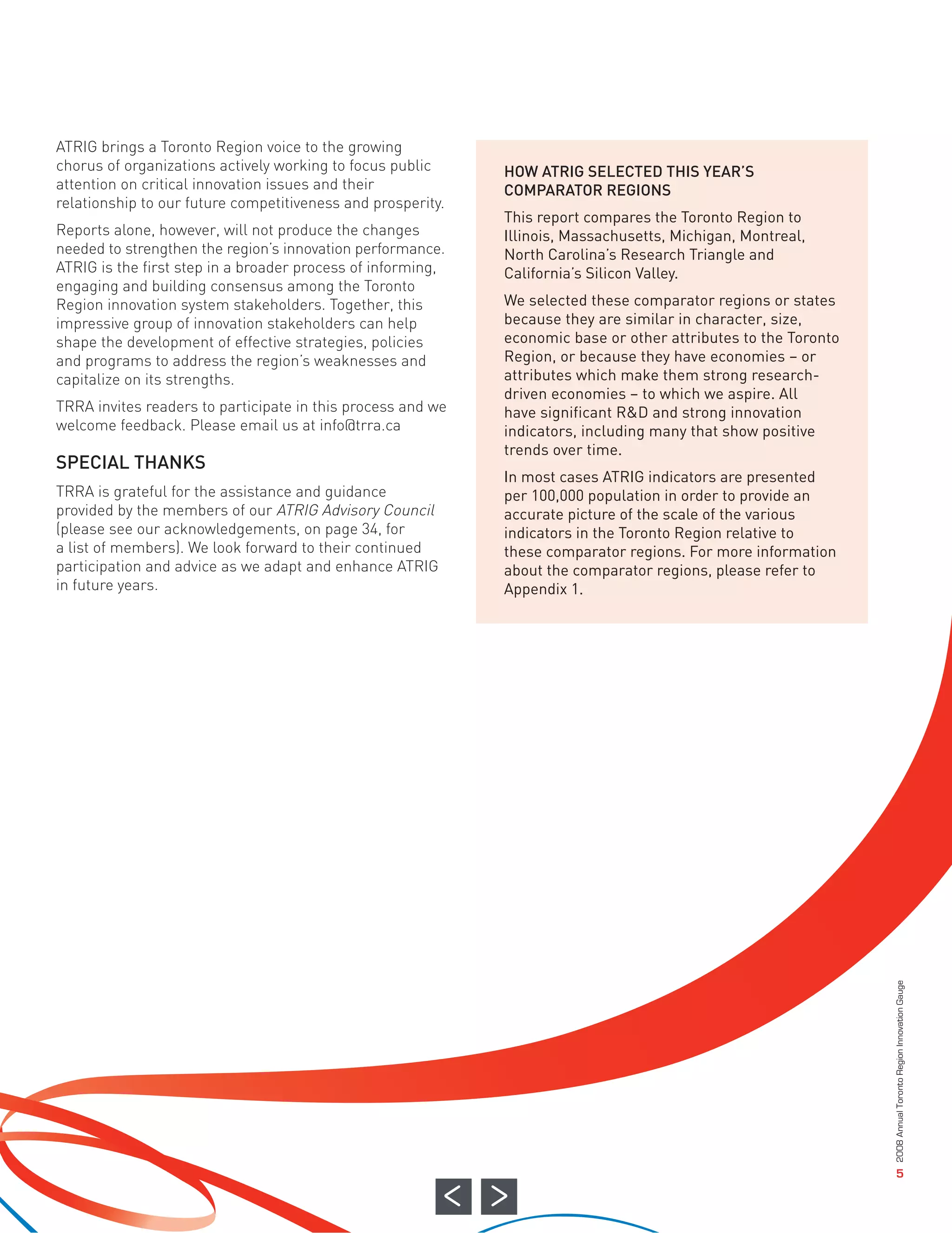 ATRIG brings a Toronto Region voice to the growing
chorus of organizations actively working to focus public     HOW ATRIG SELECTED THIS YEAR’S
attention on critical innovation issues and their            COMPARATOR REGIONS
relationship to our future competitiveness and prosperity.
                                                             This report compares the Toronto Region to
Reports alone, however, will not produce the changes         Illinois, Massachusetts, Michigan, Montreal,
needed to strengthen the region’s innovation performance.    North Carolina’s Research Triangle and
ATRIG is the first step in a broader process of informing,   California’s Silicon Valley.
engaging and building consensus among the Toronto
Region innovation system stakeholders. Together, this        We selected these comparator regions or states
impressive group of innovation stakeholders can help         because they are similar in character, size,
shape the development of effective strategies, policies      economic base or other attributes to the Toronto
and programs to address the region’s weaknesses and          Region, or because they have economies – or




SPECIAL THANKS
capitalize on its strengths.                                 attributes which make them strong research-
                                                             driven economies – to which we aspire. All
TRRA invites readers to participate in this process and we   have significant R&D and strong innovation
welcome feedback. Please email us at info@trra.ca            indicators, including many that show positive
                                                             trends over time.
                                                             In most cases ATRIG indicators are presented
TRRA is grateful for the assistance and guidance             per 100,000 population in order to provide an
provided by the members of our ATRIG Advisory Council        accurate picture of the scale of the various
(please see our acknowledgements, on page 34, for            indicators in the Toronto Region relative to
a list of members). We look forward to their continued       these comparator regions. For more information
participation and advice as we adapt and enhance ATRIG       about the comparator regions, please refer to
in future years.                                             Appendix 1.




                                                                                                                2008 Annual Toronto Region Innovation Gauge




                                                                                                                                   5
 