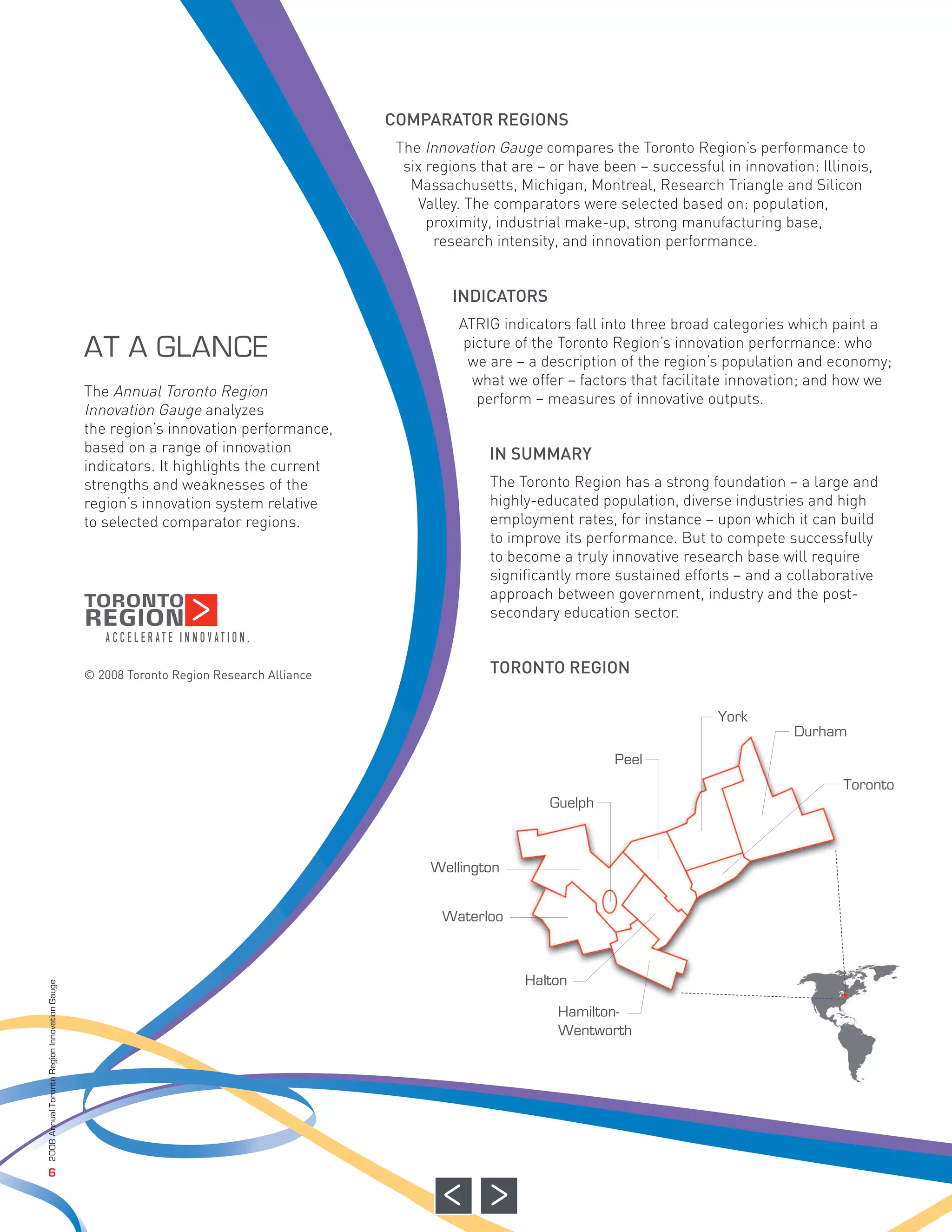 COMPARATOR REGIONS
                                                                                         The Innovation Gauge compares the Toronto Region’s performance to
                                                                                          six regions that are – or have been – successful in innovation: Illinois,
                                                                                           Massachusetts, Michigan, Montreal, Research Triangle and Silicon
                                                                                            Valley. The comparators were selected based on: population,
                                                                                              proximity, industrial make-up, strong manufacturing base,
                                                                                               research intensity, and innovation performance.


                                                                                                 INDICATORS
                                                                                                  ATRIG indicators fall into three broad categories which paint a
                                                                                                   picture of the Toronto Region’s innovation performance: who
                                                                                                    we are – a description of the region’s population and economy;
                                              The Annual Toronto Region
                                                                                                    what we offer – factors that facilitate innovation; and how we
                                              Innovation Gauge analyzes
                                                                                                     perform – measures of innovative outputs.


                                                                                                       IN SUMMARY
                                              the region’s innovation performance,
                                              based on a range of innovation
                                              indicators. It highlights the current
                                              strengths and weaknesses of the                          The Toronto Region has a strong foundation – a large and
                                              region’s innovation system relative                      highly-educated population, diverse industries and high
                                              to selected comparator regions.                          employment rates, for instance – upon which it can build
                                                                                                       to improve its performance. But to compete successfully
                                                                                                       to become a truly innovative research base will require
                                                                                                       significantly more sustained efforts – and a collaborative
                                                                                                       approach between government, industry and the post-
                                                                                                       secondary education sector.


                                              © 2008 Toronto Region Research Alliance                  TORONTO REGION
                                              AT A GLANCE




                                                                                                                                          York
                                                                                                                                                      Durham
                                                                                                                          Peel
                                                                                                                                                              Toronto
                                                                                                                Guelph



                                                                                              Wellington


                                                                                                Waterloo



                                                                                                             Halton
2008 Annual Toronto Region Innovation Gauge




                                                                                                                  Hamilton-
                                                                                                                  Wentworth




                   6
 