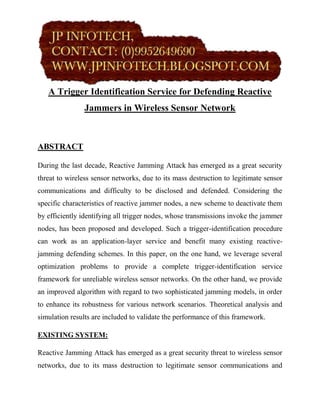 A Trigger Identification Service for Defending Reactive
                Jammers in Wireless Sensor Network



ABSTRACT

During the last decade, Reactive Jamming Attack has emerged as a great security
threat to wireless sensor networks, due to its mass destruction to legitimate sensor
communications and difficulty to be disclosed and defended. Considering the
specific characteristics of reactive jammer nodes, a new scheme to deactivate them
by efficiently identifying all trigger nodes, whose transmissions invoke the jammer
nodes, has been proposed and developed. Such a trigger-identification procedure
can work as an application-layer service and benefit many existing reactive-
jamming defending schemes. In this paper, on the one hand, we leverage several
optimization problems to provide a complete trigger-identification service
framework for unreliable wireless sensor networks. On the other hand, we provide
an improved algorithm with regard to two sophisticated jamming models, in order
to enhance its robustness for various network scenarios. Theoretical analysis and
simulation results are included to validate the performance of this framework.

EXISTING SYSTEM:

Reactive Jamming Attack has emerged as a great security threat to wireless sensor
networks, due to its mass destruction to legitimate sensor communications and
 