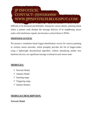 difficulty to be disclosed and defended. Among the various attacks, jamming attack
where a jammer node disrupts the message delivery of its neighboring sensor
nodes with interference signals, has become a critical threat to WSNs.

PROPOSED SYSTEM:

We present a simulation based trigger-identification service for reactive-jamming
in wireless sensor networks, which promptly provides the list of trigger-nodes
using a lightweight decentralized algorithm, without introducing neither new
hardware devices, nor significant message overhead at each sensor node.




MODULES:

    Network Model
    Attacker Model
    Jamming range
    Triggering range
    Jammer distance




MODULES DESCRIPTION:

Network Model
 