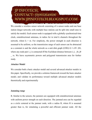 We consider a wireless sensor network consisting of n sensor nodes and one base
station (larger networks with multiple base stations can be split into small ones to
satisfy the model). Each sensor node is equipped with a globally synchronized time
clock, omnidirectional antennas, m radios for in total k channels throughout the
network, where k > m. For simplicity, the power strength in each direction is
assumed to be uniform, so the transmission range of each sensor can be abstracted
as a constant rs and the whole network as a unit disk graph (UDG) G ¼ ðV ;EÞ,
where any node pair i; j is connected iff the Euclidean distance between i; j: _ði; jÞ
_ rs. We leave asymmetric powers and polygonal transmission area for further
study.

Attacker Model

We consider both a basic attacker model and several advanced attacker models in
this paper. Specifically, we provide a solution framework toward the basic attacker
model, and validate its performance toward multiple advanced attacker models
theoretically and experimentally



Jamming range

R. Similar to the sensors, the jammers are equipped with omnidirectional antennas
with uniform power strength on each direction. The jammed area can be regarded
as a circle centered at the jammer node, with a radius R, where R is assumed
greater than rs, for simulating a powerful and efficient jammer node. All the
 