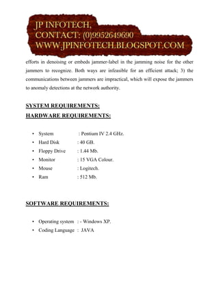 efforts in denoising or embeds jammer-label in the jamming noise for the other
jammers to recognize. Both ways are infeasible for an efficient attack; 3) the
communications between jammers are impractical, which will expose the jammers
to anomaly detections at the network authority.


SYSTEM REQUIREMENTS:
HARDWARE REQUIREMENTS:


   • System               : Pentium IV 2.4 GHz.
   • Hard Disk           : 40 GB.
   • Floppy Drive        : 1.44 Mb.
   • Monitor             : 15 VGA Colour.
   • Mouse               : Logitech.
   • Ram                 : 512 Mb.




SOFTWARE REQUIREMENTS:


   • Operating system : - Windows XP.
   • Coding Language : JAVA
 