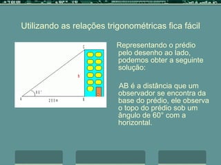 Utilizando as relações trigonométricas fica fácil Representando o prédio pelo desenho ao lado, podemos obter a seguinte solução: AB é a distância que um observador se encontra da base do prédio, ele observa o topo do prédio sob um ângulo de 60° com a horizontal. 
