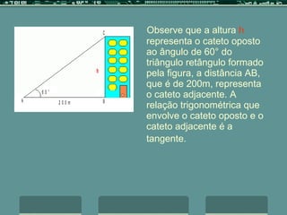 Observe que a altura  h  representa o cateto oposto ao ângulo de 60° do triângulo retângulo formado pela figura, a distância AB, que é de 200m, representa o cateto adjacente. A relação trigonométrica que envolve o cateto oposto e o cateto adjacente é a tangente.   