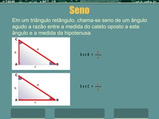 Seno     Em um triângulo retângulo, chama-se seno de um ângulo agudo a razão entre a medida do cateto oposto a este ângulo e a medida da hipotenusa .     