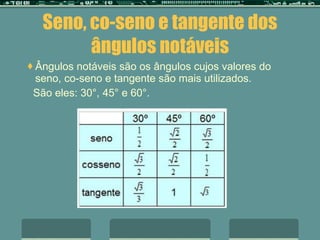 Seno, co-seno e tangente dos ângulos notáveis Ângulos notáveis são os ângulos cujos valores do seno, co-seno e tangente são mais utilizados. São eles: 30°, 45° e 60°. 