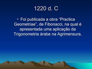 1220 d. C Foi publicada a obra “Practica Geometriae”, de Fibonacci, na qual é apresentada uma aplicação da Trigonometria árabe na Agrimensura. 