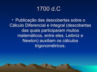 1700 d.C Publicação das descobertas sobre o Cálculo Diferencial e Integral (descobertas das quais participaram muitos matemáticos, entre eles, Leibniz e Newton) auxiliam os cálculos trigonométricos. 