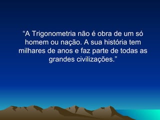 “A Trigonometria não é obra de um só homem ou nação. A sua história tem milhares de anos e faz parte de todas as grandes civilizações.” 