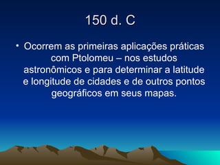 150 d. C Ocorrem as primeiras aplicações práticas com Ptolomeu – nos estudos astronômicos e para determinar a latitude e longitude de cidades e de outros pontos geográficos em seus mapas. 