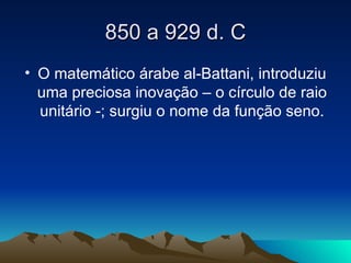 850 a 929 d. C O matemático árabe al-Battani, introduziu uma preciosa inovação – o círculo de raio unitário -; surgiu o nome da função seno. 