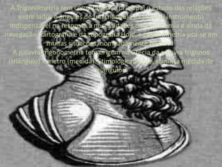 A Trigonometria tem como objetivo principal o estudo das relações entre lados e ângulos de um triângulo e constitui instrumento indispensável na resposta a necessidades da Astronomia e ainda da navegação, cartografia e da topografia.Hoje, a trigonometria usa-se em muitas situações, nomeadamente na física.A palavra trigonometria tem origem na Grécia da palavra trigonos (triângulo) + metro (medida). Etimologicamente, significa medida de triângulos.