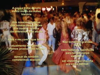 A nossa trilha sonora conta muito da nossa história das nossas rebeldias das nossas esquisitices das nossas manias tão diferentes das atuais nada a ver com o que lemos  atualmente nos jornais éramos jovens mais felizes apesar de também cometermos deslizes Não tínhamos grandes vícios nem fazíamos sacrifícios para ter um corpo escultural ser cheinho ou cheinha era coisa normal  