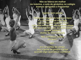 Não se falava em malhar no máximo, a aula de ginástica no colégio éramos obrigados a freqüentar regime nem pensar Tínhamos amigos de todos os tipos e o incrível é que com isso  não corríamos nenhum risco com eles nunca nos decepcionávamos tudo que nos falavam, acreditávamos existia lealdade diante de uma amizade Não tínhamos celular pra que? azar... era no portão do amigo  que a gente se punha a gritar quando algo queríamos combinar  