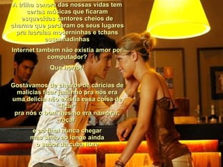 A trilha sonora das nossas vidas tem certas músicas que ficaram esquecidas cantores cheios de charme que perderam os seus lugares pra lacraias moderninhas e tchans assanhadinhas Internet também não existia amor por computador? Que horror! Gostávamos de cheiros de carícias de malícias ficar juntinho pra nós era uma delícia não existia essa coisa de "ficar" pra nós o bom mesmo era namorar, roçar e ao final nunca chegar mas sinto ao longe ainda o sabor da cuba libre 