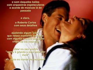 o som daqueles bailes com orquestras espetaculares o acorde de músicas lá do passado e claro,  o Roberto Carlos com seus detalhes ajudando algum "pão"  que nesse momento dançava  com alguma menina sensação cheio de má intenção dizer no seu ouvido "como é grande o meu amor por você“  ah...isso eu nunca vou esquecer  
