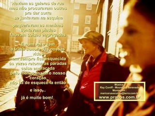 Haviam as galeras de rua mas não procuravam outras pra dar surra  se juntavam na esquina paqueravam as meninas contavam piadas falavam coisas engraçadas E num vai e vem a trilha sonora das nossas vidas nem sempre fica esquecida às vezes retorna as paradas coisa engraçada pelo menos assim o nosso coração não há de esquecê-la então e isso... já é muito bom!  Música : Ray Coniff - Moonlight Serenade Montagem : [email_address] www.pranos.com.br 