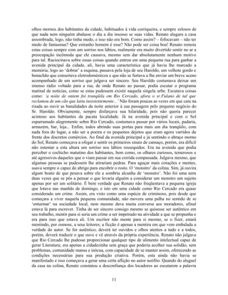 olhos mornos dos habitantes da cidade, habituados à vida corriqueira, e sempre zelosos de
que nada nem ninguém abalasse o dia a dia insosso se suas vidas. Renato alugara a casa
assombrada, logo, não tinha medo, e isso não era bom. Como assim? – fofocavam – não ter
medo de fantasmas? Que estranho homem é esse? Não pode ser coisa boa! Renato remoia
estas coisas sempre com um sorriso nos lábios, realmente era muito divertido sentir no ar a
preocupação incômoda que ele causava, mesmo sem dar absolutamente nenhum motivo
para tal. Raciocinava sobre essas coisas quando entrou em uma pequena rua para ganhar a
avenida principal da cidade, ali, havia uma característica que já havia lhe marcado a
memória; logo ao ‘dobrar’ a esquina, passava pela loja de seu Haroldo, um velhote gordo e
bonachão que consertava eletrodomésticos e que não se furtava a lhe enviar um breve aceno
acompanhado de um sorriso que julgava ser sincero. Seu Haroldo costumava deixar um
imenso rádio voltado para a rua, de onde Renato ao passar, podia escutar o programa
matinal de notícias, como se estas pudessem existir naquela singela urbe. Escutava coisas
como: ‘a noite de ontem foi tranqüila em Rio Cercado, afora o sr.Fulano de tal que
reclamou de um cão que latiu insistentemente...’ Não foram poucas as vezes em que caiu na
risada ao ouvir as banalidades da noite anterior à sua passagem pelo pequeno negócio do
Sr. Haroldo. Obviamente, sempre disfarçava sua hilaridade, pois não queria parecer
acintoso aos habitantes da pacata localidade. Já na avenida principal e com o Sol
esparramado alegremente sobre Rio Cercado, costumava passar por vários locais, padaria,
armazém, bar, loja... Enfim, todos abrindo suas portas para mais um dia tranqüilo, com
nada fora do lugar, a não ser a poeira e os pequenos dejetos que eram agora varridos da
frente dos discretos comércios. Ao final da avenida principal e já sentindo o abraço morno
do Sol, Renato começava a ofegar e sentir os primeiros sinais de cansaço, porém, era difícil
não ostentar a esta altura um sorriso nos lábios ressequidos. Era na avenida que podia
perceber o cochicho matutino dos habitantes, bem como, os olhares curiosos, temerosos e
até agressivos daqueles que o viam passar em sua corrida compassada. Julgava mesmo, que
algumas pessoas se pudessem lhe atirariam pedras. Para aguçar mais corações e mentes,
usava sempre o capuz do abrigo para encobrir o rosto. O ‘monstro’ da colina. Sim, já ouvira
algum boato de que pesava sobre ele a sombria alcunha de ‘monstro’. Não foi uma nem
duas vezes que se pôs a pensar o que levaria alguém a considerar um monstro um sujeito
apenas por ser um solitário. É bem verdade que Renato não freqüentava a pequena igreja
que lotava nas manhãs de domingo, e isto em uma cidade como Rio Cercado era quase
considerado um crime. Assim, era visto como uma espécie de criminoso, pois desde que
começara a viver naquela pequena comunidade, não movera uma palha no sentido de se
‘enturmar’ na sociedade local, nem mesmo dava muita conversa aos moradores, afinal
estava lá para escrever. Tinha de ser sincero consigo mesmo se quisesse ser autêntico em
seu trabalho, mentir para si seria um crime a ser impetrado na atividade a que se propunha e
era para isso que estava ali. Um escritor não mente para si mesmo, se o fizer, estará
mentindo, por osmose, a seus leitores; a ficção é apenas a mentira em que vem embalada a
verdade do autor. Se for autêntico, deverá ter ouvidos e olhos atentos a tudo e a todos,
porém, deverá traduzir o que ouve e vê através da própria experiência. Renato não julgava
que Rio Cercado lhe pudesse proporcionar qualquer tipo de alimento intelectual capaz de
gerar Literatura; era apenas a cidadezinha sem graça que poderia acolher sua solidão, sem
problemas, comunidade mansa e inócua, com capacidade de se manter assim, oferecendo as
condições necessárias para sua produção criativa. Porém, esta ainda não havia se
manifestado e isso começava a gerar uma certa aflição no autor neófito. Quando do aluguel
da casa na colina, Renato constatou a desconfiança dos locadores ao escutarem a palavra
11
 