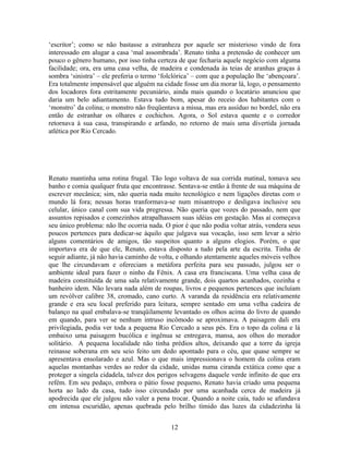 ‘escritor’; como se não bastasse a estranheza por aquele ser misterioso vindo de fora
interessado em alugar a casa ‘mal assombrada’. Renato tinha a pretensão de conhecer um
pouco o gênero humano, por isso tinha certeza de que fecharia aquele negócio com alguma
facilidade; ora, era uma casa velha, de madeira e condenada às teias de aranhas graças à
sombra ‘sinistra’ – ele preferia o termo ‘folclórica’ – com que a população lhe ‘abençoara’.
Era totalmente impensável que alguém na cidade fosse um dia morar lá, logo, o pensamento
dos locadores fora estritamente pecuniário, ainda mais quando o locatário anunciou que
daria um belo adiantamento. Estava tudo bom, apesar do receio dos habitantes com o
‘monstro’ da colina; o monstro não freqüentava a missa, mas era assíduo no bordel, não era
então de estranhar os olhares e cochichos. Agora, o Sol estava quente e o corredor
retornava à sua casa, transpirando e arfando, no retorno de mais uma divertida jornada
atlética por Rio Cercado.
Renato mantinha uma rotina frugal. Tão logo voltava de sua corrida matinal, tomava seu
banho e comia qualquer fruta que encontrasse. Sentava-se então à frente de sua máquina de
escrever mecânica; sim, não queria nada muito tecnológico e nem ligações diretas com o
mundo lá fora; nessas horas tranformava-se num misantropo e desligava inclusive seu
celular, único canal com sua vida pregressa. Não queria que vozes do passado, nem que
assuntos repisados e comezinhos atrapalhassem suas idéias em gestação. Mas aí começava
seu único problema: não lhe ocorria nada. O pior é que não podia voltar atrás, vendera seus
poucos pertences para dedicar-se àquilo que julgava sua vocação, isso sem levar a sério
alguns comentários de amigos, tão suspeitos quanto a alguns elogios. Porém, o que
importava era de que ele, Renato, estava disposto a tudo pela arte da escrita. Tinha de
seguir adiante, já não havia caminho de volta, e olhando atentamente aqueles móveis velhos
que lhe circundavam e ofereciam a metáfora perfeita para seu passado, julgou ser o
ambiente ideal para fazer o ninho da Fênix. A casa era franciscana. Uma velha casa de
madeira constituída de uma sala relativamente grande, dois quartos acanhados, cozinha e
banheiro idem. Não levara nada além de roupas, livros e pequenos pertences que incluíam
um revólver calibre 38, cromado, cano curto. A varanda da residência era relativamente
grande e era seu local preferido para leitura, sempre sentado em uma velha cadeira de
balanço na qual embalava-se tranqüilamente levantado os olhos acima do livro de quando
em quando, para ver se nenhum intruso incômodo se aproximava. A paisagem dali era
privilegiada, podia ver toda a pequena Rio Cercado a seus pés. Era o topo da colina e lá
embaixo uma paisagem bucólica e ingênua se entregava, mansa, aos olhos do morador
solitário. A pequena localidade não tinha prédios altos, deixando que a torre da igreja
reinasse soberana em seu seio feito um dedo apontado para o céu, que quase sempre se
apresentava ensolarado e azul. Mas o que mais impressionava o homem da colina eram
aquelas montanhas verdes ao redor da cidade, unidas numa ciranda extática como que a
proteger a singela cidadela, talvez dos perigos selvagens daquele verde infinito de que era
refém. Em seu pedaço, embora o pátio fosse pequeno, Renato havia criado uma pequena
horta ao lado da casa, tudo isso circundado por uma acanhada cerca de madeira já
apodrecida que ele julgou não valer a pena trocar. Quando a noite caía, tudo se afundava
em intensa escuridão, apenas quebrada pelo brilho tímido das luzes da cidadezinha lá
12
 