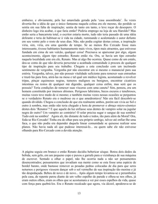 embaixo, e obviamente, pela luz amarelada gerada pela ‘casa assombrada’. Às vezes
divertia-lhe a idéia de que o único fantasma naquela colina era ele mesmo, tão perdido se
sentia em sua falta de inspiração; sentia de tanto em tanto, o leve roçar do desespero. O
dinheiro logo iria acabar, o que faria então? Pediria emprego na loja de seu Haroldo? Mas
então seria a bancarrota total, o escritor estaria morto, tudo não teria passado de uma idéia
delirante e teria de habituar-se à vida na cidade, ruminando e acalentando o autor defunto
em seu ventre pelo o resto de seus dias. Não, não podia cogitar destas coisas, a inspiração
viria, sim, viria, era uma questão de tempo. Se ao menos Rio Cercado fosse mais
interessante, tivesse habitantes humanamente mais vivos, tipos mais atraentes, que estivesse
fundada em cima de um vulcão, qualquer coisa! Precisava se apaixonar por algo, algum
acontecimento, algum tipo estranho; Renato então riu. Ora, se havia um tipo estranho
naquela localidade este era ele, Renato. Mas aí algo lhe ocorreu. Quase como de um estalo,
deu-se conta de que não deveria perscrutar a acanhada comunidade à procura de qualquer
tipo de inspiração para seu trabalho. Chegara a esta conclusão com um incômodo
sentimento de vergonha. Vergonha por não encontrar em si mesmo o manancial para sua
estória. Vergonha, talvez, por não possuir vitalidade suficiente para remexer suas entranhas
e trazê-las para fora, atirá-las na mesa e tal qual um médico legista, acostumado a revolver
tripas, pinçar equimoses negras, tumores malignos ou benignos, encontrar cicatrizes
intestinas ou restos de qualquer má digestão, qualquer coisa enfim, mas será que os
possuía? Teria condições de remexer suas vísceras com uma caneta? Sim, pensou, era um
homem constituído por imensos abismos. Perigosos labirintos, becos escuros e tenebrosos,
muitas vezes teve medo de si mesmo; e também muitas vezes nessas ocasiões se perguntou
se o verdadeiro Renato era o medroso ou o que amedrontava! Não era fácil descobrir-se
quando dividido. Chegou a conclusão de que era realmente ambos, porém um vivia ao Sol e
outro à sombra, mas então não teria chegado a hora de promover o abraço micro-cósmico
destes dois ‘Renatos’? E que aquele da luz enfiasse seus dentes de vampiro solar na jugular
negra do outro? Um vampiro ao contrário! O solar precisa sugar o sangue de sua sombra!
Tudo está na sombra! Agora ali, tão distante de tudo e todos, tão para além da Moral! Ora,
foda-se Rio Cercado! Tinha era de olhar para seu próprio umbigo, talvez até enfiar-lhe uma
faca, o que não podia era depender daquela linear comunidade se quisesse realizar seus
planos. Não havia nada ali que pudesse interessá-lo... ou quem sabe ele não estivesse
olhando para Rio Cercado com a devida atenção.
A página seguia em branco e então Renato decidiu bebericar uísque. Botou dois dedos da
bebida, sem gelo, em um pequeno copo e puxou a garrafa para a vizinhança de sua máquina
de escrever. Sentado a olhar o papel, não lhe ocorria nada a não ser pensamentos
desencontrados; pensamentos que invadiam sua mente como se esta fosse uma espécie de
bordel barato, onde bastasse remover as pesadas pedras colocadas de dia para que seres
noturnos e perigosos viessem dançar sob o sol vermelho de sua inspiração tão menina e já
tão despedaçada. Bebeu de novo e de novo... Após algum tempo levantou-se e perambulou
pela casa, de repente parou diante de um velho espelho de parede e olhou-se nos olhos, já
eram outros olhos, eram os olhos que se acostumara a ver por esses espelhos da vida, quase
com força para quebrá-los. Era o Renato recalcado que agora, via álcool, apoderava-se de
13
 