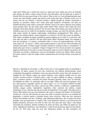 nada mais? Sabia que o artista não estava aí, sabia que nesse limbo que serve de fachada
para apertos de mãos e outras coisas do dia a dia necessário, não há nada que se preste a
terreno fértil em que possa brotar a flor criativa. Mas se não é aí, teria obrigatoriamente que
evocar sua outra metade, aquela que precisa estar morta para que o Renato social viva. O
artista está em seu túmulo, é preciso arrastar a lápide pesada da miséria existencial e
suportar os primeiros odores sem voltar atrás para tampá-lo novamente, sob pena de
amanhã não haver mais nada a ressuscitar. Renato virou-se na cama e abraçou seus joelhos
numa posição fetal. Do que tinha tanto medo afinal? Dele mesmo? Mas então não teria
chegado a hora deste abraço cósmico? Ou ele teria medo deste abraço por causa de todas as
imundices que um ser saído de um pântano carrega consigo, seu outro lhe deixaria sujo de
lodo negro trazido de lugares impensados, profundezas inimagináveis? Mas então, se
negasse esse abraço lodoso, estaria negando a si mesmo! Um frio lhe correu na espinha...
Não estaria carregada de águas caudalosas aquelas páginas ali na sala? E se estivesse, não
teria sido sua mão a vertê-las? Do que tinha medo então? Respirou fundo. Era chegada a
hora de incorporar a si mesmo, assumindo todos os riscos do empreendimento, seu lado
mais negro era ‘ele mesmo’, afinal, como poderia passar o resto de sua vida sufocando sua
vertente mais pura? Vertente negra! Vertente instintiva! Vertente criativa e assustadora! A
fenda pela qual vertia a si próprio! Chega! Coragem! O livro havia iniciado com aquelas
páginas misteriosas ali na sala, as coisas mais puras estão no escuro! Renato aos poucos foi
relaxando sua tensão e adormeceu com um involuntário sorriso nos lábios; lábios através
dos quais exalava o odor do uísque azedo, reminiscência de um beijo íntimo com gosto de
horror.
Desceu a Alameda do Arvoredo, o velho e bom som se suas pegadas fortes ia acordando a
Natureza. Os galos, arautos do novo dia, realizavam sua sinfonia desencontrada, numa
competição de gargantas estridentes como que para descobrir quem mais alto anunciava a
chagada do Sol. Renato seguia seu trajeto rotineiro, saíra naquela manhã sem ler seus
escritos, resolvera deixar o mistério para a volta. O capuz enfiado na cabeça, o training
preto, o homem soturno, o monstro da colina! Passada à passada, ritmo, suor, Sr. Haroldo,
trivialidades no rádio, Av. principal, tudo no seu lugar. Olhos que miravam qualquer coisa
por onde passava, espiando através do capuz negro. Lá vai o corredor solitário levando
consigo todo o mistério da colina; cruzava por olhos curiosos e indecisos, cumprimentos
tímidos, pragas surdas, impropérios engolidos, mãos ansiosas por pedras, cuspes
ruminados; lá vai o homem que não tem medo de fantasmas! Como pode! Tem parte com o
Demo! Mal sabiam eles que seus fantasmas não eram os mesmos de Renato. Os de Renato
corriam ali, com ele, não estavam na casa, mas onde o corredor estivesse e ao contrário da
população, o escritor queria a amizade desses seres invisíveis. Mais que isto, precisava
formar uma família com eles. Também, eram fantasmas diferentes, não se tratava de almas
penadas, estas que apavoram os simples. Não. Eram demônios internos e que formavam sua
própria anatomia, precisava era estar de bem com eles para dar mais vigor a esta dança
incessante da existência. Renato lembrava de tanto em tanto, das folhas de papel em sua
mesa, redigida por demônios, seus demônios, e tudo de que precisava agora era incorporá-
los de vez. Pois bem, cada um com seus fantasmas; porém, ele não acreditava em
15
 