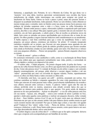 fantasmas, a população sim. Portanto, lá vai o Monstro da Colina. Só que desta vez o
‘monstro’ teve uma idéia, resolveu aproximar sorrateiramente seus ouvidos das bocas
maledicentes da cidade, então interrompeu sua corrida para comprar um jornal na
lanchonete de Dona Santa. Entrou no local e parou à porta; umas dez pessoas faziam o
desjejum na acanhada lanchonete, todos pararam. Desta vez sem disfarce, todos olharam ao
mesmo tempo para o estranho; tanto no balcão como nas poucas mesas havia pessoas com
pedaços de torradas suspensas entre a mão e a boca, como na velha brincadeira de
‘mandrake’. Renato então puxou o capuz, oferecendo à platéia o espetáculo pelo qual tanto
ansiava, deu-lhes a sua cabeça! Mas para espanto geral, o monstro não era um monstro! Ao
contrário, era até bem apessoado, o cabelo preto e fino já recebia as primeiras neves da
idade, bem como as entradas um pouco aprofundadas que revelavam não se tratar de um
garoto. Os olhos grandes e negros estavam indecisos entre amedrontarem-se ou amedrontar.
A barba espessa e mal feita contribuía para que o rosto de mandíbulas fortes e nariz
pequeno, um pouco adunco, ostentasse um desleixo ‘de artista’. O visitante inesperado
caminhou tranqüilo até os jornais, que ficavam em uma pequena mesa apartada em um
canto. Dona Santa era uma velhota gorda de cabelos grisalhos presos que faziam ressaltar
mais ainda as bochechas coradas na cara redonda, quase sem nariz. Ela observava o intruso
com seus pequenos olhinhos. – Parece um porquinho – pensou Renato enquanto observava
os jornais.
- É tudo de ontem! – gritou a velhota.
Os comensais retornaram a seus sanduíches e cafés, como se a exclamação de Dona Santa
fosse uma ordem para que seguissem normalmente suas vidas, porém, a curiosidade de
olhares rápidos e soslaios era impossível de conter.
- O senhor sabe... Cidade pequena... Os jornais chegam tarde, lá pelas dez horas. – as
palavras da velha fizeram Renato corar, era óbvio que àquela hora não poderia ter os jornais
do dia. Como não pensou nisso? A vontade de Renato era de enfiar o capuz e sair correndo
daquele constrangimento, até porque, pôde observar e escutar alguns risinhos e até um
‘otário’ pronunciado por uma voz revestida de alguma valentia. Porém, repentinamente
cravou os olhos em Dona Santa e todos cravaram os olhos nele.
- O cheirinho está bom, vou querer um café! – proferiu, ensaiando um sorriso. Ato
contínuo caminhou ao balcão e enquanto aguardava fez uma visão panorâmica do local.
Todos que estavam ali eram pessoas mais velhas, possivelmente trabalhadores da avenida e
seus olhares estavam entre curiosos e hostis. A palavra ‘otário’ agora não lhe saía da
cabeça; proferida entre os muitos, anunciava uma atitude covarde típica dos que se
escondem no número para poderem dizer o que querem. Um gosto azedo de desprezo
apossou-se de seus pensamentos – Açúcar ou adoçante? – a voz da velha pareceu uma lixa
em sua mente - Açúcar, sim, obrigado. – estava com vontade de atirar a polidez no lixo,
apontar o dedo para aquelas caras patéticas e realizar um pequeno discurso, tinha vontade
de dizer: - Seus fodidos, mortos-vivos! O que eu fiz para vocês para me odiarem tanto?
Detestam-me por que eu não arrastei minha vida para debaixo dessa sombra morta na qual
vocês existem mesmo não existindo? Por que eu tenho algo a dizer, e isso não é do agrado
geral? Fodam-se! Sou ‘otário’ então. Certo. – Parou de delirar, virou-se para o balcão e
começou a bebericar o café. Dona Santa então puxou assunto, como quem tateava um saco
com algo desconhecido dentro, talvez uma bomba.
- O senhor alugou a casa da colina não é? – o silêncio que se fez após a pergunta deixava
claro que a resposta seria acompanhada por um batalhão de ouvidos.
16
 
