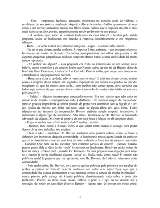 - Sim. – respondeu lacônico, enquanto observava no espelho atrás de velhota, o
semblante de seu rosto ir mudando. Aquele velho e demoníaco brilho apossou-se de seus
olhos e um sorriso sarcástico brotou nos lábios secos. Achou que a resposta era esta e mais
nada havia a ser dito, porém, repentinamente resolveu divertir-se um pouco.
- A senhora quer saber se existem fantasmas na casa não é? – traídos pela súbita
pergunta, todos se inclinaram em direção à resposta, instintivamente e em respeitoso
silêncio.
- Bem... – a velha estava visivelmente sem jeito – é que... o senhor sabe, dizem...
- Eu sei o que dizem, minha senhora. A resposta é sim, existem. – um pequeno alvoroço
formou-se às costas de Renato. Cochichos acompanhados por olhos arregalados e até
algumas pequenas gargalhadas ruidosas surgiram dando vazão a uma curiosidade há muito
tempo represada.
- O senhor viu algum? – esta pergunta era fruto da intromissão de um senhor meio
balofo, muito vermelho e de cabelos loiros que Renato sabia ser um tal de Higino, dono da
funerária Bom Descanso, a única de Rio Cercado. Parecia então, que os peixes começavam
a mordiscar a isca jogada pelo escritor.
- Bem, para dizer a verdade, não os vejo, mas os ouço! E eles me dizem coisas, muitas
coisas a respeito desta cidade, até segredos impensáveis me foram assoprados ao ouvido,
imaginem só, que há muitos anos atrás... bem melhor não contar agora, pois acredito que
todos aqui saibam de que sou escritor e tenho a intenção de contar estas histórias em meu
próximo livro.
- Balela! – alguém interrompeu ameaçadoramente. Era um sujeito que não caíra na
conversa de Renato e acompanhava tudo à distância. Um homem magro de meia-idade,
terno e gravata impecáveis o cabelo pintado de preto para combinar com o bigode e o aro
dos óculos da mesma cor, tinha um rosto saído de algum filme dos anos trinta. Todos
silenciaram no instante da interrupção, Renato atribuiu aquele respeito instantâneo à
submissão a algum tipo de autoridade. Não errou. Tratava-se de Dr. Dorival, o renomado
advogado da cidade. Dr. Dorival gostava de um bate-boca e julgou ter ali um prato cheio.
- O que o senhor quer afinal nesta cidade? senhor... senhor...
- Renato, meu nome é Renato. Bem, o que quero nesta cidade é sossego para poder
desenvolver meu trabalho, sou escritor.
- Não é não! – protestou Dr. Dorival adotando uma postura solene, como se fosse o
defensor dos interesses daquela comunidade. A lanchonete estava agora lotada de curiosos
que se acotovelavam como se uma luta de boxe milionária fosse iniciar naquele momento.
– Caralho! Que hora eu fui escolher para comprar jornais de ontem! – pensou Renato,
porém partiu dele a idéia de dar ‘trela’ às pessoas na lanchonete. Resolveu então, entrar de
bem na dança – Não é não! – insistiu Dr. Dorival – fiz uma pequena investigação para saber
se o senhor já havia publicado alguma ‘coisa’ e... Nada, nada vezes nada! O senhor não
publicou nada! E permita que me apresente, sou Dr. Dorival, defendo os interesses desta
comunidade!
- Pois então saiba, Dr. Dorival, se o que eu quiser publicar pela primeira vez receber do
senhor o epíteto de ‘balela’ deverei continuar um autor sem obra! Pois vejo que a
comunidade lhe escuta atentamente e sua sentença cortou a cabeça de minha inspiração! –
nunca passara pela cabeça de Renato publicar absolutamente nada sobre a porra dos
fantasmas! Porém, ao dizer essas coisas, inflava o peito e o ego do tal doutor; dar a
sensação de poder ao causídico divertia Renato – Agora terei de pensar em outra coisa!
17
 