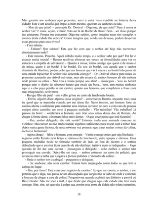 Mas garanto aos senhores aqui presentes, serei o autor mais vendido na historia desta
cidade! Este é um desafio que impus a mim mesmo, queiram os senhores ou não.
- Mas de que jeito? – contrapôs Dr. Dorival – Diga-me, de que jeito? Nem à missa o
senhor vai? E mais, vejam, e mais! Não sai lá do Bordel da Rosa! Bem... sei disso porque
me contaram. Porque me contaram. Diga-me senhor, como imagina tocar nos corações e
mentes desta cidade tão ordeira? Como imagina que, sendo um devasso, poderá despertar
essas pessoas para seus livros?
- Com talento.
- Talento? Que talento? Este que fez com que o senhor até hoje não escrevesse
absolutamente nada?
- Este mesmo. Perceba, fiquei inibido muito tempo, e o senhor sabe por quê? Por ler e
escutar muita merda! – Renato resolveu afrouxar um pouco as formalidades para ver se
cutucava a empáfia do adversário – Quanto à missa, tenho comigo que quem é de missa é
de missa, quem é de bordel é de bordel. Eu sou de bordel, sou aquele que o senhor
chamaria de libertino, porém, acho que um homem que vai à missa e ao bordel não passa de
uma merda hipócrita! O senhor não concorda comigo? – Dr. Dorival olhava para todos os
presentes acusando um visível mal-estar, mas não estava só, muitos homens ali não sabiam
onde pousar os olhos – Não vou à missa porque sou ateu! – prosseguiu - Vou ao bordel
porque amo o cheiro de sabonete barato que exala das boce... bem, tem muitas senhoras
aqui e a elas peço perdão se me exaltei, quanto aos homens, que completem a frase com
suas imaginações, se tiverem.
- Herege filho da puta! – um velho gritou no canto da lanchonete lotada.
- Enfim, alguém disse alguma coisa original! – comemorou Renato, atiçando mais uma
ira geral que se mantinha contida por um tênue fio. Neste ínterim, um homem forte de
camisa aberta o suficiente para ostentar uma imensa corrente de ouro e com cara de poucos
amigos abriu caminho em meio à pequena multidão – Vão trabalhar! Vão trabalhar! Já
passou da hora! – vociferava o homem, sem tirar seus olhos duros dos de Renato. Ao
chegar à frente deste, o homem falou entre dentes – O que você pensa que está fazendo?
- Ora, senhor delegado, não está vendo? Estamos tendo uma animada conversa de
vizinhos! Mas talvez eu não tenha trazido espelhos suficientes para trocar com a tribo! Isso
deixa muita gente furiosa, de uma próxima vez prometo que trarei muitas coisas da colina,
inclusive fantasmas!
- Agora chega! – falou o homem, com energia – Venha comigo entes que seja linchado. –
segurou então Renato pelo braço e retirou-o da lanchonete, entre apupos e ofensas. Uma
pequena multidão havia se formado também do lado de fora do recinto e o sorriso
debochado que o escritor fazia questão de não desfazer, irritava mais os indignados. – Faço
questão de lhe dar uma carona – prosseguiu o delegado – acho melhor o senhor não
prosseguir sua corrida. Deixo-lhe em casa. – ambos entraram no carro do policial, que
arrancou entre a turba que xingava a plenos pulmões o ‘monstro da colina’.
- Onde o senhor tem a cabeça? – perguntou o delegado.
- Se soubesse, não seria escritor. Estaria bem empregado como todos os que têm a
cabeça no lugar.
- Ora, por favor! Pare com esse negócio de escritor! Ao que me consta, o senhor, e me
permita que o diga, não passa de um desocupado que surgiu não se sabe de onde e cometeu
a loucura de alugar a casa da colina! Pergunto-me quando acabará seu dinheiro e partirá de
Rio Cercado. Não me leve a mal, é que desde que chegou aqui esta cidade não teve mais
sossego. Sim, sim, sei que não é culpa sua, porém esta porra de aldeia não tolera estranhos,
18
 
