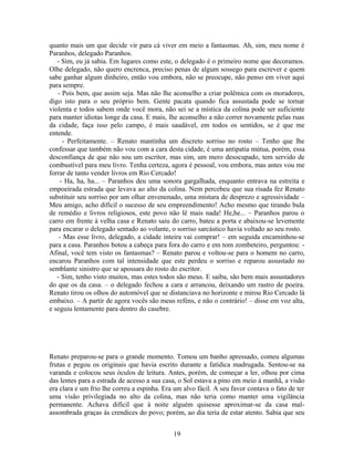 quanto mais um que decide vir para cá viver em meio a fantasmas. Ah, sim, meu nome é
Paranhos, delegado Paranhos.
- Sim, eu já sabia. Em lugares como este, o delegado é o primeiro nome que decoramos.
Olhe delegado, não quero encrenca, preciso penas de algum sossego para escrever e quem
sabe ganhar algum dinheiro, então vou embora, não se preocupe, não penso em viver aqui
para sempre.
- Pois bem, que assim seja. Mas não lhe aconselho a criar polêmica com os moradores,
digo isto para o seu próprio bem. Gente pacata quando fica assustada pode se tornar
violenta e todos sabem onde você mora, não sei se a mística da colina pode ser suficiente
para manter idiotas longe da casa. E mais, lhe aconselho a não correr novamente pelas ruas
da cidade, faça isso pelo campo, é mais saudável, em todos os sentidos, se é que me
entende.
- Perfeitamente. – Renato mantinha um discreto sorriso no rosto – Tenho que lhe
confessar que também não vou com a cara desta cidade, é uma antipatia mútua, porém, essa
desconfiança de que não sou um escritor, mas sim, um mero desocupado, tem servido de
combustível para meu livro. Tenha certeza, agora é pessoal, vou embora, mas antes vou me
forrar de tanto vender livros em Rio Cercado!
- Ha, ha, ha... – Paranhos deu uma sonora gargalhada, enquanto entrava na estreita e
empoeirada estrada que levava ao alto da colina. Nem percebeu que sua risada fez Renato
substituir seu sorriso por um olhar envenenado, uma mistura de desprezo e agressividade –
Meu amigo, acho difícil o sucesso de seu empreendimento! Acho mesmo que tirando bula
de remédio e livros religiosos, este povo não lê mais nada! He,he... – Paranhos parou o
carro em frente à velha casa e Renato saiu do carro, bateu a porta e abaixou-se levemente
para encarar o delegado sentado ao volante, o sorriso sarcástico havia voltado ao seu rosto.
- Mas esse livro, delegado, a cidade inteira vai comprar! – em seguida encaminhou-se
para a casa. Paranhos botou a cabeça para fora do carro e em tom zombeteiro, perguntou: -
Afinal, você tem visto os fantasmas? – Renato parou e voltou-se para o homem no carro,
encarou Paranhos com tal intensidade que este perdeu o sorriso e reparou assustado no
semblante sinistro que se apossara do rosto do escritor.
- Sim, tenho visto muitos, mas estes todos são meus. E saiba, são bem mais assustadores
do que os da casa. – o delegado fechou a cara e arrancou, deixando um rastro de poeira.
Renato tirou os olhos do automóvel que se distanciava no horizonte e mirou Rio Cercado lá
embaixo. – A partir de agora vocês são meus reféns, e não o contrário! – disse em voz alta,
e seguiu lentamente para dentro do casebre.
Renato preparou-se para o grande momento. Tomou um banho apressado, comeu algumas
frutas e pegou os originais que havia escrito durante a fatídica madrugada. Sentou-se na
varanda e colocou seus óculos de leitura. Antes, porém, de começar a ler, olhou por cima
das lentes para a estrada de acesso a sua casa, o Sol estava a pino em meio à manhã, a visão
era clara e um frio lhe correu a espinha. Era um alvo fácil. A seu favor contava o fato de ter
uma visão privilegiada no alto da colina, mas não teria como manter uma vigilância
permanente. Achava difícil que à noite alguém quisesse aproximar-se da casa mal-
assombrada graças às crendices do povo; porém, ao dia teria de estar atento. Sabia que seu
19
 