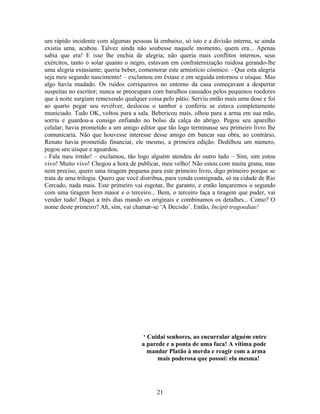 um rápido incidente com algumas pessoas lá embaixo, só isto e a divisão interna, se ainda
existia uma, acabou. Talvez ainda não soubesse naquele momento, quem era... Apenas
sabia que era! E isso lhe enchia de alegria; não queria mais conflitos internos, seus
exércitos, tanto o solar quanto o negro, estavam em confraternização ruidosa gerando-lhe
uma alegria extasiante; queria beber, comemorar este armistício cósmico. - Que esta alegria
seja meu segundo nascimento! – exclamou em êxtase e em seguida entornou o uísque. Mas
algo havia mudado. Os ruídos corriqueiros no entorno da casa começavam a despertar
suspeitas no escritor; nunca se preocupara com barulhos causados pelos pequenos roedores
que à noite surgiam remexendo qualquer coisa pelo pátio. Serviu então mais uma dose e foi
ao quarto pegar seu revólver, deslocou o tambor e conferiu se estava completamente
municiado. Tudo OK, voltou para a sala. Bebericou mais, olhou para a arma em sua mão,
sorriu e guardou-a consigo enfiando no bolso da calça do abrigo. Pegou seu aparelho
celular; havia prometido a um amigo editor que tão logo terminasse seu primeiro livro lhe
comunicaria. Não que houvesse interesse desse amigo em bancar sua obra, ao contrário,
Renato havia prometido financiar, ele mesmo, a primeira edição. Dedilhou um número,
pegou seu uísque e aguardou.
- Fala meu irmão! – exclamou, tão logo alguém atendeu do outro lado – Sim, sim estou
vivo! Muito vivo! Chegou a hora de publicar, meu velho! Não estou com muita grana, mas
nem preciso, quero uma tiragem pequena para este primeiro livro, digo primeiro porque se
trata de uma trilogia. Quero que você distribua, para venda consignada, só na cidade de Rio
Cercado, nada mais. Este primeiro vai esgotar, lhe garanto, e então lançaremos o segundo
com uma tiragem bem maior e o terceiro... Bem, o terceiro faça a tiragem que puder, vai
vender tudo! Daqui a três dias mando os originais e combinamos os detalhes... Como? O
nome deste primeiro? Ah, sim, vai chamar-se ‘A Decisão’. Então, Incipit tragoediae!
‘ Cuidai senhores, ao encurralar alguém entre
a parede e a ponta de uma faca! A vítima pode
mandar Platão à merda e reagir com a arma
mais poderosa que possui: ela mesma!
21
 