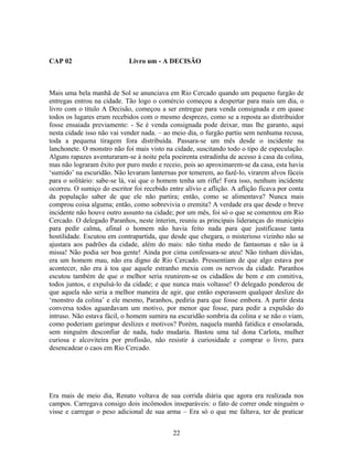 CAP 02 Livro um - A DECISÃO
Mais uma bela manhã de Sol se anunciava em Rio Cercado quando um pequeno furgão de
entregas entrou na cidade. Tão logo o comércio começou a despertar para mais um dia, o
livro com o título A Decisão, começou a ser entregue para venda consignada e em quase
todos os lugares eram recebidos com o mesmo desprezo, como se a reposta ao distribuidor
fosse ensaiada previamente: - Se é venda consignada pode deixar, mas lhe garanto, aqui
nesta cidade isso não vai vender nada. – ao meio dia, o furgão partiu sem nenhuma recusa,
toda a pequena tiragem fora distribuída. Passara-se um mês desde o incidente na
lanchonete. O monstro não foi mais visto na cidade, suscitando todo o tipo de especulação.
Alguns rapazes aventuraram-se à noite pela poeirenta estradinha de acesso à casa da colina,
mas não lograram êxito por puro medo e receio, pois ao aproximarem-se da casa, esta havia
‘sumido’ na escuridão. Não levaram lanternas por temerem, ao fazê-lo, virarem alvos fáceis
para o solitário: sabe-se lá, vai que o homem tenha um rifle! Fora isso, nenhum incidente
ocorreu. O sumiço do escritor foi recebido entre alívio e aflição. A aflição ficava por conta
da população saber de que ele não partira; então, como se alimentava? Nunca mais
comprou coisa alguma; então, como sobrevivia o eremita? A verdade era que desde o breve
incidente não houve outro assunto na cidade; por um mês, foi só o que se comentou em Rio
Cercado. O delegado Paranhos, neste ínterim, reuniu as principais lideranças do município
para pedir calma, afinal o homem não havia feito nada para que justificasse tanta
hostilidade. Escutou em contrapartida, que desde que chegara, o misterioso vizinho não se
ajustara aos padrões da cidade, além do mais: não tinha medo de fantasmas e não ia à
missa! Não podia ser boa gente! Ainda por cima confessara-se ateu! Não tinham dúvidas,
era um homem mau, não era digno de Rio Cercado. Pressentiam de que algo estava por
acontecer, não era à toa que aquele estranho mexia com os nervos da cidade. Paranhos
escutou também de que o melhor seria reunirem-se os cidadãos de bem e em comitiva,
todos juntos, e expulsá-lo da cidade; e que nunca mais voltasse! O delegado ponderou de
que aquela não seria a melhor maneira de agir, que então esperassem qualquer deslize do
‘monstro da colina’ e ele mesmo, Paranhos, pediria para que fosse embora. A partir desta
conversa todos aguardavam um motivo, por menor que fosse, para pedir a expulsão do
intruso. Não estava fácil, o homem sumira na escuridão sombria da colina e se não o viam,
como poderiam garimpar deslizes e motivos? Porém, naquela manhã fatídica e ensolarada,
sem ninguém desconfiar de nada, tudo mudaria. Bastou uma tal dona Carlota, mulher
curiosa e alcoviteira por profissão, não resistir à curiosidade e comprar o livro, para
desencadear o caos em Rio Cercado.
Era mais de meio dia, Renato voltava de sua corrida diária que agora era realizada nos
campos. Carregava consigo dois incômodos inseparáveis: o fato de correr onde ninguém o
visse e carregar o peso adicional de sua arma – Era só o que me faltava, ter de praticar
22
 