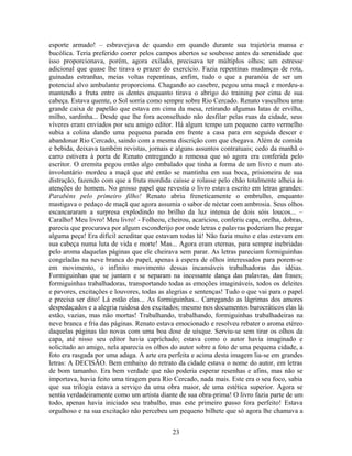 esporte armado! – esbravejava de quando em quando durante sua trajetória mansa e
bucólica. Teria preferido correr pelos campos abertos se soubesse antes da serenidade que
isso proporcionava, porém, agora exilado, precisava ter múltiplos olhos; um estresse
adicional que quase lhe tirava o prazer do exercício. Fazia repentinas mudanças de rota,
guinadas estranhas, meias voltas repentinas, enfim, tudo o que a paranóia de ser um
potencial alvo ambulante proporciona. Chagando ao casebre, pegou uma maçã e mordeu-a
mantendo a fruta entre os dentes enquanto tirava o abrigo do training por cima de sua
cabeça. Estava quente, o Sol sorria como sempre sobre Rio Cercado. Renato vasculhou uma
grande caixa de papelão que estava em cima da mesa, retirando algumas latas de ervilha,
milho, sardinha... Desde que lhe fora aconselhado não desfilar pelas ruas da cidade, seus
víveres eram enviados por seu amigo editor. Há algum tempo um pequeno carro vermelho
subia a colina dando uma pequena parada em frente a casa para em seguida descer e
abandonar Rio Cercado, saindo com a mesma discrição com que chegava. Além de comida
e bebida, deixava também revistas, jornais e alguns assuntos contratuais; cedo da manhã o
carro estivera à porta de Renato entregando a remessa que só agora era conferida pelo
escritor. O eremita pegou então algo embalado que tinha a forma de um livro e num ato
involuntário mordeu a maçã que até então se mantinha em sua boca, prisioneira de sua
distração, fazendo com que a fruta mordida caísse e rolasse pelo chão totalmente alheia às
atenções do homem. No grosso papel que revestia o livro estava escrito em letras grandes:
Parabéns pelo primeiro filho! Renato abriu freneticamente o embrulho, enquanto
mastigava o pedaço de maçã que agora assumia o sabor de néctar com ambrosia. Seus olhos
escancararam a surpresa explodindo no brilho da luz intensa de dois sóis loucos... –
Caralho! Meu livro! Meu livro! - Folheou, cheirou, acariciou, conferiu capa, orelha, dobras,
parecia que procurava por algum esconderijo por onde letras e palavras poderiam lhe pregar
alguma peça! Era difícil acreditar que estavam todas lá! Não fazia muito e elas estavam em
sua cabeça numa luta de vida e morte! Mas... Agora eram eternas, para sempre inebriadas
pelo aroma daquelas páginas que ele cheirava sem parar. As letras pareciam formiguinhas
congeladas na neve branca do papel, apenas à espera de olhos interessados para porem-se
em movimento, o infinito movimento dessas incansáveis trabalhadoras das idéias.
Formiguinhas que se juntam e se separam na incessante dança das palavras, das frases;
formiguinhas trabalhadoras, transportando todas as emoções imagináveis, todos os deleites
e pavores, excitações e louvores, todas as alegrias e sentenças! Tudo o que vai para o papel
e precisa ser dito! Lá estão elas... As formiguinhas... Carregando as lágrimas dos amores
despedaçados e a alegria ruidosa dos excitados; mesmo nos documentos burocráticos elas lá
estão, vazias, mas não mortas! Trabalhando, trabalhando, formiguinhas trabalhadeiras na
neve branca e fria das páginas. Renato estava emocionado e resolveu rebater o aroma etéreo
daquelas páginas tão novas com uma boa dose de uísque. Serviu-se sem tirar os olhos da
capa, até nisso seu editor havia caprichado; estava como o autor havia imaginado e
solicitado ao amigo, nela aparecia os olhos do autor sobre a foto de uma pequena cidade, a
foto era rasgada por uma adaga. A arte era perfeita e acima desta imagem lia-se em grandes
letras: A DECISÃO. Bem embaixo do retrato da cidade estava o nome do autor, em letras
de bom tamanho. Era bem verdade que não poderia esperar resenhas e afins, mas não se
importava, havia feito uma tiragem para Rio Cercado, nada mais. Este era o seu foco, sabia
que sua trilogia estava a serviço da uma obra maior, de uma estética superior. Agora se
sentia verdadeiramente como um artista diante de sua obra-prima! O livro fazia parte de um
todo, apenas havia iniciado seu trabalho, mas este primeiro passo fora perfeito! Estava
orgulhoso e na sua excitação não percebeu um pequeno bilhete que só agora lhe chamava a
23
 