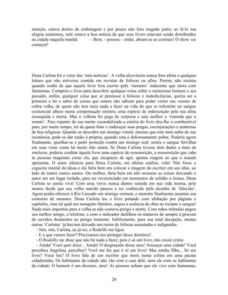 atenção, estava dentro da embalagem e por pouco não fora rasgado junto; ao lê-lo sua
alegria aumentou, nele estava a boa notícia de que seus livros estavam sendo distribuídos
na cidade naquela manhã. – Bem, - pensou – então, abram-se as cortinas! O show vai
começar!
Dona Carlota foi o vetor das ‘más notícias’. A velha alcoviteira nunca fora afeita a qualquer
leitura que não estivesse contida em revistas de fofocas ou afins. Porém, não resistiu
quando soube de que aquele livro fora escrito pelo ‘monstro’ indecente que mora com
fantasmas. Comprou o livro para descobrir qualquer coisa sobre o misterioso homem e seu
passado, enfim, qualquer coisa que se prestasse à fofocas e maledicências, queria ser a
primeira a ler e saber de coisas que outros não sabiam para poder verter seu veneno de
cobra velha, de quem não tem mais nada a fazer na vida do que se refestelar no sangue
existencial alheio numa compensação sinistra; uma espécie de indenização pela sua alma
ressequida e morta. Mas a velhota foi pega de surpresa e saiu melhor a ‘emenda que o
soneto’. Para espanto de sua mente escandalizada a estória do livro deu-lhe o combustível
para, por muito tempo, ter de quem falar e endereçar suas pragas, esconjurações e anátemas
de boa religiosa. Quando se descobre um inimigo venial, mesmo que este nem saiba de sua
existência, pode se dar razão à própria, quando esta é dolorosamente pobre. Poderia agora
finalmente, ajoelhar-se e pedir proteção contra um inimigo real; sentiu o sangue fervilhar
em suas veias como há muito não sentia. Se Dona Carlota tivesse dois dedos a mais de
intelecto, poderia creditar àquele livro uma espécie de ressurreição, a ressurreição que cabe
às pessoas reagentes como ela, que incapazes de agir, apenas reagem ao que o mundo
apresenta. O autor oferecia para Dona Carlota, em última análise, vida! Não fosse a
cegueira mental da idosa e ela faria bem em colocar a imagem do escritor em seu altar, ao
lado de tantos outros santos. Ou melhor, faria bem em não misturar as coisas deixando o
autor em um lugar isolado, para ser reverenciado em momentos de solidão e êxtase. Dona
Carlota se sentia viva! Com uma verve nunca dantes sentida em sua vida morna, pelo
menos desde que seu velho marido passou a ser conhecido pela alcunha de ‘falecido’.
Agora podia oferecer à Rio Cercado um inimigo comum, o monstro finalmente assumia seu
contorno de monstro. Dona Carlota leu o livro pulando com afobação por páginas e
capítulos, mas tal qual um mosquito literário, sugou a essência da obra no tocante a sangue!
Nada mais importou para a velha se não conteve perigo e morte. Com mãos trêmulas pegou
seu melhor amigo, o telefone, e com o indicador dedilhou os números de sempre à procura
de ouvidos desatentos ao perigo iminente. Infelizmente, para sua total decepção, muitas
outras ‘Carlotas’ já haviam deixado um rastro de fofocas assustadas e indignadas.
- Sim, sim, Carlota, eu já sei, o Rodolfo me ligou.
- E o que vamos fazer? Precisamos nos proteger desse demônio!
- O Rodolfo me disse que não há nada a fazer, pois é só um livro, não existe crime.
- Ainda! Você quer dizer... Ainda! O desgraçado desse ateu! Ameaçar uma cidade! Você
percebeu Angelina, percebeu? Você me diz que é só um livro! Mas minha filha... Só um
livro? Você leu? O livro fala de um escritor que mora numa colina em uma pacata
cidadezinha. Os habitantes da cidade não vão com a cara dele, nem ele com os habitantes
da cidade. O homem é um devasso, ateu! As pessoas acham que ele vive com fantasmas,
24
 