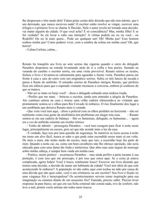 lhe desprezam e têm medo dele! Falam pelas costas dele dizendo que não tem talento, que é
um derrotado, que nunca escreveu nada! O escritor então resolve se vingar, escrever uma
trilogia e o primeiro livro se chama A Decisão. Nele o autor revela ter tomado uma decisão:
vai matar alguém da cidade. O que você acha? É só coincidência? Mas, minha filha! E se
for verdade? Se ele levar a cabo sua intenção? A vítima poderá ser eu ou você... ou
Rodolfo! Ou sei lá mais quem... Pode ser qualquer um! Oh! Minha paz! Esse homem
roubou minha paz! Como poderei viver, com a sombra da colina em minha casa? Oh, que
horror!
- Calma Carlota, calma...
Renato lia tranqüilo seu livro ao som sereno das cigarras quando o carro do delegado
Paranhos despontou na estrada levantando atrás de si a velha e boa poeira. Sentado na
varanda do casebre o escritor sorriu, era uma visita previsível. Renato retirou os óculos,
fechou o livro e levantou-se calmamente para aguardar a ilustre visita. Paranhos parou em
frente à casa e saiu do carro com um enigmático sorriso. Subiu os três lances de escada e
parou à frente do anfitrião. O estranho sorriso de Paranhos intrigou Renato, que preferiu
ficar em silêncio para que o esperado visitante encetasse a conversa, embora já soubesse do
que se tratava.
- Não sei se mato ou beijo você! – disse o delegado soltando uma ruidosa risada.
- Prefiro que me mate. – brincou o escritor, ainda sem entender a alegria de Paranhos.
Ato contínuo entrou na casa e trouxe uma velha cadeira oferecendo-a ao visitante que
prontamente sentou-se e olhou para Rio Cercado lá embaixo. O riso finalmente deu lugar a
um semblante que deixava Renato mais à vontade.
- Que vista você tem aqui, - disse o policial com os olhos perdidos no horizonte – não sei
realmente como essa gente da imobiliária tem problemas em alugar esta casa. – Renato
sentou-se em sua cadeira de balanço – São os fantasmas, delegado, os fantasmas... – agora
era a vez do anfitrião ostentar um risinho irônico.
- Tenho de admitir – prosseguiu Paranhos – você tem coragem para ficar à noite neste
lugar, principalmente no escuro, pois sei que não acende mais a luz da casa.
- É verdade, faço isso por uma questão de segurança. Se mantiver as luzes acesas à noite
me torno um alvo fácil, nunca se sabe o que pode estar escondido nesse mato aí em volta.
De mais a mais, não tenho medo do escuro, mais que isto, a escuridão hoje faz parte de
mim. Quando a noite cai, eu, como um bom cavalheiro não lhe ofereço oposição, não seria
educado para com uma dama tão linda e misteriosa. Que abra suas asas negras de morcego
sobre minha cabeça, é sempre bem vinda em minha casa.
- Poético, muito poético – escarneceu Paranhos – mas ainda prefiro a parte tocante à sua
proteção, é com isso que me preocupo, é por isso que estou aqui. Se a coisa já estava
complicada, agora fodeu! Você é louco, totalmente louco! Escrever um livro dizendo que
tomou uma decisão, a decisão de matar um habitante da cidade! Você tem idéia do que está
acontecendo lá embaixo? A população só não subiu aqui com tochas na mão por causa de
uma dúvida que não quer calar, você é um criminoso ou um escritor? Seu livro é ficção ou
uma vingança fria e inescrupulosa? Os acontecimentos servem como inspiração para sua
imaginação ou estamos diante de um assassino frio? Entenda, preciso saber. Preciso levar
respostas lá para baixo, sei que em sua ficha criminal não consta nada, tive de conferir, não
leve a mal, porém vocês artistas são todos meio loucos.
25
 