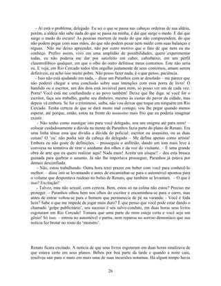 - Aí está o problema, delegado. Eu sei o que se passa nas cabeças ordeiras de sua aldeia,
porém, a aldeia não sabe nada do que se passa na minha, é daí que surge o medo. É daí que
surge o medo do escuro! As pessoas morrem de medo do que não compreendem, do que
não podem pegar com suas mãos, do que não podem pesar nem medir com suas balanças e
réguas. Não me deixo apreender, não por outro motivo que o fato de que nem eu me
conheço. Prefiro assim, vivo em uma amplidão de possibilidades, quero experimentar
todas, eu não poderia me dar por satisfeito em caber, cabisbaixo, em um perfil
claustrofóbico qualquer, em que o olho do outro definisse meus contornos. Este não seria
eu. E veja, em Rio Cercado todos têm orgulho justamente de seus contornos, amam serem
definíveis, eu acho isso muito pobre. Não posso fazer nada, é o que penso, paciência.
- Isso não está ajudando em nada, – disse um Paranhos com ar desolado – me parece que
não poderei chegar a uma conclusão sobre suas intenções com essa porra de livro! O
bandido ou o escritor, um dos dois está invisível para mim, só posso ver um de cada vez.
Porra! Você está me confundindo e ao povo também! Deixe que lhe diga: se você for o
escritor, faça seu trabalho, ganhe seu dinheiro, mesmo às custas do pavor da cidade, mas
depois vá embora. Se for o criminoso, saiba, não vou deixar que toque em ninguém em Rio
Cercado. Tenha certeza de que se dará muito mal comigo, vou lhe pegar quando menos
esperar, até porque, então, estou na frente do assassino mais frio que eu poderia imaginar
existir.
- Não tenho como mastigar isto para você delegado, sou um enigma até para mim! –
colocar cuidadosamente a dúvida na mente de Paranhos fazia parte do plano de Renato. Era
uma linha tênue essa que dividia a dúvida do policial: escritor ou assassino, ou as duas
coisas! O ‘ou’ não podia sair da cabeça do delegado – Me defina apenas como artista!
Embora eu não goste de definições. – prosseguiu o anfitrião, dando um tom mais leve à
conversa na tentativa de tirar o azedume dos olhos e da voz do visitante. – É uma grande
obra de arte que eu quero realizar aqui! Nada mais! Aceita um uísque? – deu esta brusca
guinada para quebrar o assunto. Já não lhe importava prosseguir, Paranhos já estava por
demais desconfiado.
- Não, estou trabalhando. Outra hora terei prazer em beber com você para conhecê-lo
melhor. – disse isto se levantando e antes de encaminhar-se para o automóvel apontou para
o volume que despontava ruidoso no bolso de Renato, que também se levantara. – O que é
isso? Excitação?
- Talvez, mas não sexual, com certeza. Bem, estou só na colina não estou? Preciso me
proteger. – Paranhos olhou bem nos olhos do escritor e encaminhou-se para o carro, mas
antes de entrar voltou-se para o homem que permanecia de pé na varanda: - Você é foda
hein? Sabe o que me impede de jogar mais duro? É que penso que você pode estar dando o
chamado ‘golpe publicitário’, seu sucesso é seu salvo-conduto, em duas horas seus livros
esgotaram em Rio Cercado! Tomara que uma parte de mim esteja certa e você seja um
gênio! Só isso. – entrou no automóvel e partiu, nem reparou no sorriso demoníaco que sua
notícia fez brotar no rosto do ‘monstro’.
Renato ficara excitado. A notícia de que seus livros esgotaram em duas horas sinalizava de
que estava certo em seus planos. Bebeu por boa parte da tarde e quando a noite caiu,
resolveu sair para o mato em mais uma de suas incursões noturnas. Há algum tempo havia
26
 