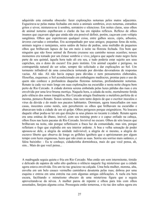 adquirido esta estranha obsessão: fazer explorações noturnas pelos matos adjacentes.
Esgueirava-se pelas matas fechadas em meio a animais sombrios, aves noturnas, estranhos
gritos e uivos; misturava-se à sombra, sorrateiro e silencioso. Em noites claras, seus olhos
de animal noturno espelhavam o clarão da lua em rápidos reflexos. Reflexo de olhos
insanos que caçavam algo que ainda não era possível definir, porém, caçavam com volúpia
sangüínea. Olhos que espreitavam qualquer coisa, entre galhos secos, cipós, arbustos,
árvores curvadas e estranhas. Era acompanhado por seus amigos; pequenas feras da noite,
animais negros e rastejantes, seres saídos de baixo de pedras, uma multidão de pequenos
olhos que brilhavam lapsos de lua em meio à noite na floresta fechada. Era bom que
ninguém que não fosse animal da floresta cruzasse seu caminho nessas ocasiões; nesses
momentos era tomado por um êxtase sombrio e vivo; julgava que aquele mato negro fazia
parte de seu quintal, àquela hora tudo ali era seu, e tudo poderia estar sujeito aos seus
caprichos, era o dono do escuro! Era puro instinto. Um animal caçador e perigoso, na
contrapartida natural do ser solar, sempre tão solicitado a dar explicações ao Sol. Um
tormento infindável de uma consciência torturada por dúvidas devoradoras de respostas
vazias. Ali não. Ali não havia espaço para dúvidas e nem pensamentos elaborados,
filosofias, esquemas; o Sol acondicionado em embalagens medíocres, prontas para o uso de
quem não conhece a profundeza daquelas florestas noturnas, profundamente noturnas.
Renato ia cada vez mais longe em suas explorações na escuridão e nesta noite chegou bem
perto de Rio Cercado. A cidade dormia serena embalada pelas luzes pálidas das ruas e era
envolvida por uma leve bruma mortiça. Naquela hora, a calada da noite, mortalmente ferida
pelo silêncio dos sonos tranqüilos, Rio Cercado atingia finalmente a metáfora perfeita de si
mesma, pensava Renato. Sonos serenos, mas nem tanto depois de que o escritor inoculou o
vírus da dúvida e do medo nos pacatos habitantes. Dormiam, agora trancafiados em suas
casas, inocentes como nenês, sem perceberem os olhos que brilhavam na escuridão e
abarcavam toda a cidade de um só golpe. Olhos perigosos porque enigmáticos. Na loucura
daquele olhar podia-se ler em que direção ia seus planos no tocante à cidade. Renato agora
era uma estátua de ébano, imóvel, com seu training preto e o capuz enfiado na cabeça,
olhos fixos nas luzes pacatas de Rio Cercado. Invisível no escuro. Olhos de sóis loucos que
brilhavam na noite, não porque refletissem a fraca luz da comunidade, mas sim, porque
refletiam o fogo que explodia em seu interior ardente. A boa e velha sensação de poder
apossou-se dele, a alegria da unidade indivisível, a alegria de si mesmo, a alegria do
escravo liberto que observa de longe os grilhões ignóbeis que o aprisionaram por algum
tempo com luzes enganosas, luzes que não eram as suas. Sorriu seu sorriso mais satânico, e
falou baixinho: - Eu te conheço, cidadezinha dorminhoca, mais do que você pensa, ah,
sim... Mais do que você pensa...
A madrugada seguia quieta e fria em Rio Cercado. Mas então um som intermitente, tímido
e delicado de sapatos de salto alto quebrou o silêncio naquele fog misterioso que a cidade
agora estava envolvida. Era um tic-tac gracioso na calçada. Uma bela mulher, morena, alta,
envolta em um belo casaco vermelho caminhava desatenta pelas ruas; dobrou por uma
esquina e entrou em uma estreita rua com algumas antigas edificações. A ruela era bem
escura, facilitando o mimetismo obscuro de uma misteriosa figura que a seguia
aproveitando-se da névoa. A mulher parou de repente e olhou para trás com olhos
assustados, farejara alguma coisa. Prosseguiu então temerosa, o tic-tac dos saltos agora era
27
 