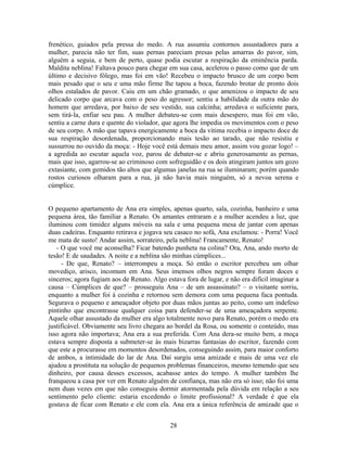 frenético, guiados pela pressa do medo. A rua assumiu contornos assustadores para a
mulher, parecia não ter fim, suas pernas pareciam presas pelas amarras do pavor, sim,
alguém a seguia, e bem de perto, quase podia escutar a respiração da eminência parda.
Maldita neblina! Faltava pouco para chegar em sua casa, acelerou o passo como que de um
último e decisivo fôlego, mas foi em vão! Recebeu o impacto brusco de um corpo bem
mais pesado que o seu e uma mão firme lhe tapou a boca, fazendo brotar de pronto dois
olhos estalados de pavor. Caiu em um chão gramado, o que amenizou o impacto de seu
delicado corpo que arcava com o peso do agressor; sentiu a habilidade da outra mão do
homem que arredava, por baixo de seu vestido, sua calcinha; arredava o suficiente para,
sem tirá-la, enfiar seu pau. A mulher debateu-se com mais desespero, mas foi em vão,
sentiu a carne dura e quente do violador, que agora lhe impedia os movimentos com o peso
de seu corpo. A mão que tapava energicamente a boca da vítima recebia o impacto doce de
sua respiração desordenada, proporcionando mais tesão ao tarado, que não resistiu e
sussurrou no ouvido da moça: - Hoje você está demais meu amor, assim vou gozar logo! –
a agredida ao escutar aquela voz, parou de debater-se e abriu generosamente as pernas,
mais que isso, agarrou-se ao criminoso com sofreguidão e os dois atingiram juntos um gozo
extasiante, com gemidos tão altos que algumas janelas na rua se iluminaram; porém quando
rostos curiosos olharam para a rua, já não havia mais ninguém, só a nevoa serena e
cúmplice.
O pequeno apartamento de Ana era simples, apenas quarto, sala, cozinha, banheiro e uma
pequena área, tão familiar a Renato. Os amantes entraram e a mulher acendeu a luz, que
iluminou com timidez alguns móveis na sala e uma pequena mesa de jantar com apenas
duas cadeiras. Enquanto retirava e jogava seu casaco no sofá, Ana exclamou: - Porra! Você
me mata de susto! Andar assim, sorrateiro, pela neblina! Francamente, Renato!
- O que você me aconselha? Ficar batendo punheta na colina? Ora, Ana, ando morto de
tesão! E de saudades. A noite e a neblina são minhas cúmplices...
- De que, Renato? – interrompeu a moça. Só então o escritor percebeu um olhar
movediço, arisco, incomum em Ana. Seus imensos olhos negros sempre foram doces e
sinceros; agora fugiam aos de Renato. Algo estava fora de lugar, e não era difícil imaginar a
causa – Cúmplices de que? – prosseguiu Ana – de um assassinato? – o visitante sorriu,
enquanto a mulher foi à cozinha e retornou sem demora com uma pequena faca pontuda.
Segurava o pequeno e ameaçador objeto por duas mãos juntas ao peito, como um indefeso
pintinho que encontrasse qualquer coisa para defender-se de uma ameaçadora serpente.
Aquele olhar assustado da mulher era algo totalmente novo para Renato, porém o medo era
justificável. Obviamente seu livro chegara ao bordel da Rosa, ou somente o conteúdo, mas
isso agora não importava; Ana era a sua preferida. Com Ana dera-se muito bem, a moça
estava sempre disposta a submeter-se às mais bizarras fantasias do escritor, fazendo com
que este a procurasse em momentos desordenados, conseguindo assim, para maior conforto
de ambos, a intimidade do lar de Ana. Daí surgiu uma amizade e mais de uma vez ele
ajudou a prostituta na solução de pequenos problemas financeiros, mesmo temendo que seu
dinheiro, por causa desses excessos, acabasse antes do tempo. A mulher também lhe
franqueou a casa por ver em Renato alguém de confiança, mas não era só isso; não foi uma
nem duas vezes em que não conseguiu dormir atormentada pela dúvida em relação a seu
sentimento pelo cliente: estaria excedendo o limite profissional? A verdade é que ela
gostava de ficar com Renato e ele com ela. Ana era a única referência de amizade que o
28
 