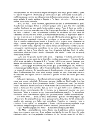 autor encontrara em Rio Cercado e era por este respeito pela amiga que ele tentava, agora,
não deixar transparecer a hilaridade que sentia causada pela comicidade daquela cena. O
problema era que o sorriso que não conseguia desfazer assustava mais a mulher que com as
costas coladas à parede suplicou a Renato: - Por favor, vá embora. Deixe-me pensar
melhor, estou muito assustada!
- Não, não vou. – disse o homem, aproximando-se lenta e temerariamente da ponta
daquela faca. Conseguiu fechar o semblante porque sentiu o que Ana estava sentindo,
concluiu finalmente de que aquilo havia perdido a graça. Parou à frente da mulher e
percebeu no tremor de suas mãos e no brilho desesperado dos olhos, o efeito devastador de
seu livro. – Perfeito! – uma voz autônoma exclamou em sua mente, deixando vazar um
sentimento honesto, mas fora de hora. Renato calmamente acolheu as frágeis mãos da moça
nas suas e sem se opor às intenções, que sabia, ela não levaria adiante, puxou-as para si
fazendo com que a ponta da pequena faca encostasse em sua garganta– Vamos - disse –
faça. - a mulher então caiu em prantos e deixando cair a pequena arma, abraçou-se ao
amigo. Ficaram abraçados por algum tempo, até o choro compulsivo de Ana cessar por
inteiro. O escritor então a pegou no colo; a moça parecia um animalzinho indefeso, levou-a
a seu quarto e carinhosamente acomodou-a em sua cama. Acendeu o abajur, sentou-se em
uma cadeira ao lado e ficou olhando para Ana, ali deitada, indefesa, frágil. A mulher
mantinha os olhos em Renato e sorriu: – Banquei a tola, não foi? – falou com sua voz de
choro recém passado.
- Acho que não poderia esperar outra coisa. – respondeu o visitante, com uma voz
propositalmente serena; queria dar a Ana todo o conforto que pudesse – Criei uma bomba
atômica que explodiu os humores de Rio Cercado; infelizmente, quando lançamos uma
bomba não calculamos seu alcance. ‘A Decisão’ é só um livro, Ana, nada mais. Tem
vinho? – Ana foi pega de surpresa pelo pedido, pois já era madrugada alta, porém não
costumava negar nada a Renato e talvez fosse uma boa idéia beber algo para relaxar – Tem.
– o homem levantou-se e foi à cozinha, depois de dois minutos retornou com uma garrafa
aberta de vinho tinto e duas taças; serviu a amiga, que deu um gole e botou a taça na mesa
de cabeceira, em seguida serviu-se deixando a garrafa ao lado da cadeira para onde
retornara.
- Sabe, estive pensando... – disse Renato após dar um gole na bebida – tem algo que me
causa uma grande curiosidade. Todos esses pacatos cidadãos de Rio Cercado, bem, boa
parte deles, passam pela Rosa. Que estranhas manias? Que devaneios e taras? Que fantasias
sexuais terão esses pacatos cidadãos de Rio Cercado? Ou você vai me dizer que só eu sou
tarado e fantasioso! Não acredito. Tem de haver vida por dentro desses semblantes de
túmulo, desses comportamentos tão previsíveis, me é impossível imaginar que esses
homens da Cidade se resumam ao que vemos quando olhamos para eles. Em algum lugar
eles devem verter o excedente do espírito, se é que esses pacatos cidadãos possuem algum.
- Nos meus peitos... – disse Ana rindo ruidosamente – por que você não pergunta logo
sobre as taras dos clientes? Sei que é isso que quer saber... Sim, lá no bordel, entre quatro
paredes, eles exercem seus lados mais escondidos. Paranhos por exemplo, ‘verte o
excedente de seu espírito’ em meus peitos. – Renato explodiu em solta gargalhada, o que
fez com que Ana pedisse para que ele ‘baixasse o volume’, pois era muito tarde.
- O que? Paranhos caga em seus peitos? – Renato não conseguia parar de rir.
- Não. Mija. – Ana também ria muito. Renato caiu da cadeira de tanto rir e demorou
algum tempo para se recuperar - Se eu soubesse que isso lhe deixava tão alegre, há muito
estaria revelando a você as peripécias dos homens de Rio Cercado, adoro lhe ver feliz! –
29
 