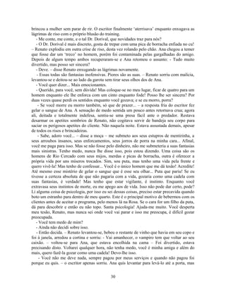 brincou a mulher sem parar de rir. O escritor finalmente ‘aterrisava’ enquanto enxugava as
lágrimas de riso com o próprio blusão do training.
- Me conte, me conte, e o tal Dr. Dorival, que novidades traz para nós?
- O Dr. Dorival é mais discreto, gosta de trepar com uma pica de borracha enfiada no cu!
– Renato explodiu em outra crise de riso, desta vez rolando pelo chão. Ana chegou a temer
que fosse dar um ‘treco’ no homem, porém foi contaminada pelas gargalhadas do amigo.
Depois de algum tempo ambos recuperaram-se e Ana retomou o assunto: - Tudo muito
divertido, mas posso ser sincera?
- Deve. – disse Renato enxugando as lágrimas novamente.
- Essas todas são fantasias inofensivas. Piores são as suas. – Renato sorriu com malícia,
levantou-se e deitou-se ao lado da garota sem tirar seus olhos dos de Ana.
- Você quer dizer... Mais emocionantes.
- Querido, para você, sem dúvida! Mas coloque-se no meu lugar, ficar de quatro para um
homem enquanto ele lhe enforca com um cinto enquanto fode! Posso lhe ser sincera? Por
duas vezes quase perdi os sentidos enquanto você gozava; e se eu morro, porra?
- Se você morre eu morro também, só que de prazer... – a resposta fria do escritor fez
gelar o sangue de Ana. A sensação de medo sentida um pouco antes retornava crua; agora
ali, deitada e totalmente indefesa, sentiu-se uma presa fácil ante o predador. Restava
desarmar os apetites sombrios de Renato, não cogitava servir de bandeja seu corpo para
saciar os perigosos apetites do cliente. Não naquela noite. Estava assustada demais, apesar
de todos os risos e brincadeiras.
- Sabe, adoro você... – disse a moça – me submeto aos seus estupros de mentirinha, a
seus arroubos insanos, seus enforcamentos, seus jorros de porra na minha cara... Afinal,
você me paga para isso. Mas se não fosse pelo dinheiro, não me submeteria a suas fantasias
mais sinistras. Tenho medo, nunca lhe disse isso, pois estou dizendo. Uma coisa são os
homens de Rio Cercado com seus mijos, merdas e picas de borracha, outra é oferecer a
própria vida por uns míseros trocados. Sim, sou puta, mas tenho uma vida pela frente e
quero vivê-la! Mas tenho de confessar... Você é o único homem que me dá tesão! Acredite!
Até mesmo esse mistério de gelar o sangue que é esse seu olhar... Puta que pariu! Se eu
tivesse a certeza absoluta de que não pagaria com a vida, gozaria como uma cadela com
suas fantasias, é verdade! Mas tenho que estar vigilante, é instinto. Enquanto você
extravasa seus instintos de morte, eu me apego aos de vida. Isso não pode dar certo, pode?
Li alguma coisa de psicologia, por isso eu sei dessas coisas, preciso estar precavida quando
boto um estranho para dentro de meu quarto. Este é o principal motivo de bebermos com os
clientes antes de aceitar o programa, pelo menos lá na Rosa. Se o cara for um filho da puta,
dá para descobrir e então eu não topo. Santa psicologia! Ajuda-me muito. Você desperta
meu tesão, Renato, mas nunca sei onde você vai parar e isso me preocupa, é difícil gozar
preocupada.
- Você tem medo de mim?
- Ainda não decidi sobre isso.
- Então decida. – Renato levantou-se, bebeu o restante de vinho que havia em seu copo e
foi à janela, arredou a cortina e sorriu: - Vai amanhecer, o vampiro tem que voltar ao seu
caixão. – voltou-se para Ana, que estava encolhida na cama – Foi divertido, estava
precisando disto. Voltarei qualquer hora, não tenha medo, você é minha amiga e além do
mais, quero fazê-la gozar como uma cadela! Devo-lhe isso.
- Você não me deve nada, sempre pagou por meus serviços e quando não pagou foi
porque eu quis. – o escritor apenas sorriu. Ana quis levantar para levá-lo até a porta, mas
30
 