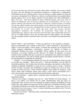 ele fez um sinal para que ela ficasse na cama, afinal, sabia o caminho. Ana escutou a batida
da porta, mas por descargo de consciência levantou-se e inspecionou o apartamento,
certificando-se de que o homem partira. Antes de retornar ao ninho, apanhou no bolso de
seu casaco o famigerado livro. Deitou-se e cobriu-se confortavelmente, em seguida folheou
aquelas páginas sob a luz do abajur, parando em uma página com linhas sublinhadas a
lápis. Ali se lia: ‘ Mas havia alguém de quem realmente gostava, uma moça, Lili, do
cabaré da Margarida. Com ela passava momentos de rara felicidade, com ela vivia a
alegria redentora das fantasias mais instintivas e deliciosas. Chegava mesmo a estranhar
que em uma cidade tacanha como aquela pudesse existir alguém de espírito tão generoso;
a mulher submetia-se ao escritor entregando-lhe nas mãos a própria vida! Ele sentia que
não poderia ser só pelo cachê, existia algo mais, talvez um encontro invisível,
imperceptível, misterioso, nos recônditos do inconsciente. Então havia ali uma
cumplicidade que, sabia ele, não encontraria em outro lugar, uma cumplicidade invisível a
olho nu’.A mulher flechou o livro, deu um último gole no vinho, apagou a luz do abajur,
mas não conseguiu dormir; prisioneira entre um sorriso e uma lágrima, que permaneceram
mudos.
Ordem! Ordem! – gritava Paranhos – Vamos nos organizar, se não, ninguém se entende! –
parte da comunidade estava reunida no Bom Boi, o maior restaurante e churrascaria da
cidade. O local era grande e estava lotado. A maioria dos presentes era de pessoas mais
velhas; pequenos empresários, comerciantes, curiosos, etc. Quando os ânimos se
acalmaram, Paranhos deu início à assembléia. Estava sentado em uma mesa com um
microfone à sua frente, ladeado por Dr. Dorival e Sr. Higino da funerária. As mesas
restantes foram arredadas para que os presentes se acomodassem nas cadeiras de madeira à
frente dos palestrantes. Era cedo da manhã, porém não podiam estender demais o encontro
para não prejudicar o andamento do restaurante.
- Amigos! – a voz do delegado explodiu nas caixas de som desreguladas, dando um tapa
nos ouvidos dos confrades – Baixa essa porra! – esbravejou Paranhos, num ato falho de
incontida truculência. Ato contínuo, deu um sorriso sem graça, mas manteve o olhar firme e
vigilante de delegado. Reguladas as caixas de som, o homem iniciou a sessão: - Senhores
de Rio Cercado, convoquei esta assembléia por conta do rebuliço que o livro de nosso
vizinho da colina provocou. Tenho recebido cidadãos desta cidade na delegacia, como
nunca! Todos estão assustados, porém, peço calma a vocês! Estive conversando com o
autor e lhes garanto, trata-se tão somente de uma obra literária, nada mais.
- È um assassino! – alguém gritou, recebendo apoio incondicional na forma de um
burburinho ruidoso.
- Deixem isso comigo, o delegado aqui sou eu! – disse Paranhos de forma enérgica – Já
disse e vou repetir, esse homem não fez nada! Absolutamente nada que possa ser
considerado crime. Escreveu um livro inspirado na própria condição de habitante de nossa
cidade. Ora, todos sabemos de que nunca foi bem-vindo aqui, ele também sabe disso, então
o espertinho transformou um limão numa limonada! E deu certo... Esgotou seus livros em
duas horas! Isso só prova que o ‘homem’ conhece marketing, que podemos fazer? No resto
estou de olho, fiquem tranqüilos.
- Ele não vai à missa! – esbravejou outro, recebendo apoio incondicional na forma de um
burburinho ruidoso.
31
 
