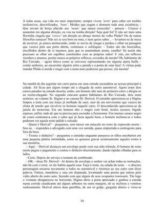 A todas essas, sua vida era mais importante; sempre vivera ‘torto’ para caber em moldes
inofensivos, desvirilizados, ‘bons’. Moldes que cegam e distraem toda uma existência; -
Que sirvam de berço plácido aos ‘nenês’ que nunca crescerão! – pensou - Crescer é
aumentar em alguma direção, eu vou na minha direção! Seja qual for! E não ser mais uma
florzinha singela que ‘cresce’ em direção ao abraço morno do velho Platão! Ou de outras
filosofias eunucas! Não sei se sou bom ou mau, e nem quero saber... – levantou-se de mesa
de escrever, já estava anoitecendo, então se serviu de uísque e perdeu o olhar na paisagem
que vazava pela sua porta aberta, continuou o solilóquio: - Todos são tão bonzinhos,
encolhidos dentro de si mesmos, pois que se mantenham assim, caralho! Só assim não
precisam se olhar em espelhos construídos com as próprias mãos! E sim, em reflexos
risonhos e amenos, porém nunca os próprios reflexos, covardes de merda! Oh, habitantes de
Rio Cercado, – agora falava como se estivesse representando em alguma ópera buffa –
cuidai senhores, ao encurralar alguém entre a parede e a ponta de uma faca! A vítima pode
mandar Platão à merda e reagir com a arma mais poderosa que possui: ela mesma!
Na manhã do dia seguinte um carro parou em uma estrada secundária ao acesso principal à
cidade. Ali ficou por algum tempo até a chegada de outro automóvel. Agora eram dois
carros parados na estrada deserta; então, um homem alto saiu do primeiro carro e dirigiu-se
ao recém-chegado. No segundo estavam quatro habitantes de Rio Cercado, dois eram
notórios: ao volante Sr. Higino e no carona Dr. Dorival. O estranho aproximou-se e Higino
limpou a testa com seu lenço já molhado de suor; suor de um nervosismo que vazava do
clima de tensão que envolvia os homens naquele carro. O desconhecido aproximou-se da
janela do motorista. Era um homem alto e magro com boné, óculos escuros, bigode
espesso, enfim, tudo de que se precisa para esconder a fisionomia. Um imenso casaco negro
de couro contrastava com o calor que já fazia àquela hora, o homem inclinou-se e todos
puderam ver aquele rosto pálido e sulcado.
- Quem é Dorival? – perguntou, sem mexer um músculo no rosto de expressão morta -
Sou eu. – respondeu o advogado com uma voz sumida, quase empurrada a contragosto para
fora da boca.
- Trouxe o dinheiro? – perguntou o estranho enquanto passeava os olhos encobertos em
uma pequena platéia intimidada, como se quisesse gravar acintosamente aqueles rostos à
sua memória.
- Aqui. – Dorival alcançou um envelope pardo com sua mão trêmula. O homem de rosto
morto pegou o pagamento e contou o dinheiro discretamente, dando rápidas olhadas para os
lados.
- Certo. Depois do serviço o restante do combinado.
- OK. - disse Dr. Dorival - Aí dentro do envelope o senhor vai achar todas as instruções,
não há com o errar, só ele habita aquela casa. Faça à noite, na calada da noite. – o obscuro
personagem encarou novamente a todos no automóvel e retornou ao seu carro sem dizer
palavra. Entrou, manobrou e saiu em disparada, levantando uma poeira que entrou pelo
vidro aberto do outro auto, fazendo com que alguns de seus ocupantes tossissem. Tão logo
o visitante desapareceu no horizonte, Higino abriu a porta apressado e ganhou a estrada
numa corrida claudicante até alguns arbustos na outra margem, ali se inclinou e vomitou
ruidosamente. Dorival atirou duas pastilhas, de um só golpe, garganta abaixo e virou-se
34
 