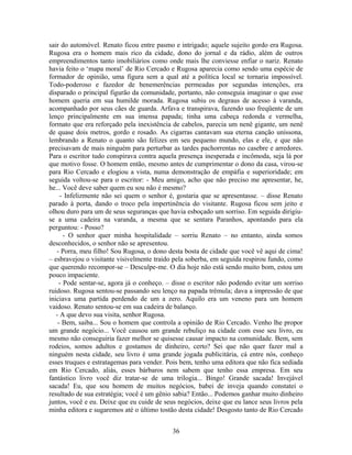 sair do automóvel. Renato ficou entre pasmo e intrigado; aquele sujeito gordo era Rugosa.
Rugosa era o homem mais rico da cidade, dono do jornal e da rádio, além de outros
empreendimentos tanto imobiliários como onde mais lhe conviesse enfiar o nariz. Renato
havia feito o ‘mapa moral’ de Rio Cercado e Rugosa aparecia como sendo uma espécie de
formador de opinião, uma figura sem a qual até a política local se tornaria impossível.
Todo-poderoso e fazedor de benemerências permeadas por segundas intenções, era
disparado o principal figurão da comunidade, portanto, não conseguia imaginar o que esse
homem queria em sua humilde morada. Rugosa subiu os degraus de acesso à varanda,
acompanhado por seus cães de guarda. Arfava e transpirava, fazendo uso freqüente de um
lenço principalmente em sua imensa papada; tinha uma cabeça redonda e vermelha,
formato que era reforçado pela inexistência de cabelos, parecia um nenê gigante, um nenê
de quase dois metros, gordo e rosado. As cigarras cantavam sua eterna canção uníssona,
lembrando a Renato o quanto são felizes em seu pequeno mundo, elas e ele, e que não
precisavam de mais ninguém para perturbar as tardes pachorrentas no casebre e arredores.
Para o escritor tudo conspirava contra aquela presença inesperada e incômoda, seja lá por
que motivo fosse. O homem então, mesmo antes de cumprimentar o dono da casa, virou-se
para Rio Cercado e elogiou a vista, numa demonstração de empáfia e superioridade; em
seguida voltou-se para o escritor: - Meu amigo, acho que não preciso me apresentar, he,
he... Você deve saber quem eu sou não é mesmo?
- Infelizmente não sei quem o senhor é, gostaria que se apresentasse. – disse Renato
parado à porta, dando o troco pela impertinência do visitante. Rugosa ficou sem jeito e
olhou duro para um de seus seguranças que havia esboçado um sorriso. Em seguida dirigiu-
se a uma cadeira na varanda, a mesma que se sentara Paranhos, apontando para ela
perguntou: - Posso?
- O senhor quer minha hospitalidade – sorriu Renato – no entanto, ainda somos
desconhecidos, o senhor não se apresentou.
- Porra, meu filho! Sou Rugosa, o dono desta bosta de cidade que você vê aqui de cima!
– esbravejou o visitante visivelmente traído pela soberba, em seguida respirou fundo, como
que querendo recompor-se – Desculpe-me. O dia hoje não está sendo muito bom, estou um
pouco impaciente.
- Pode sentar-se, agora já o conheço. – disse o escritor não podendo evitar um sorriso
ruidoso. Rugosa sentou-se passando seu lenço na papada trêmula; dava a impressão de que
iniciava uma partida perdendo de um a zero. Aquilo era um veneno para um homem
vaidoso. Renato sentou-se em sua cadeira de balanço.
- A que devo sua visita, senhor Rugosa.
- Bem, saiba... Sou o homem que controla a opinião de Rio Cercado. Venho lhe propor
um grande negócio... Você causou um grande rebuliço na cidade com esse seu livro, eu
mesmo não conseguiria fazer melhor se quisesse causar impacto na comunidade. Bem, sem
rodeios, somos adultos e gostamos de dinheiro, certo? Sei que não quer fazer mal a
ninguém nesta cidade, seu livro é uma grande jogada publicitária, cá entre nós, conheço
esses truques e estratagemas para vender. Pois bem, tenho uma editora que não fica sediada
em Rio Cercado, aliás, esses bárbaros nem sabem que tenho essa empresa. Em seu
fantástico livro você diz tratar-se de uma trilogia... Bingo! Grande sacada! Invejável
sacada! Eu, que sou homem de muitos negócios, babei de inveja quando constatei o
resultado de sua estratégia; você é um gênio sabia? Então... Podemos ganhar muito dinheiro
juntos, você e eu. Deixe que eu cuide de seus negócios, deixe que eu lance seus livros pela
minha editora e sugaremos até o último tostão desta cidade! Desgosto tanto de Rio Cercado
36
 