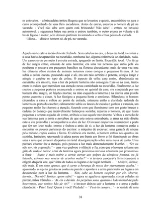 os cotovelos. – a brincadeira irritou Rugosa que se levantou e quieto, encaminhou-se para o
carro acompanhado de seus fiéis escudeiros. Antes de entrar, encarou o homem de pé na
varanda: - Você não sabe com quem está brincando! Não sabe! – entrou no luxuoso
automóvel, o segurança bateu sua porta e entrou também, o outro estava ao volante e já
havia ligado o motor, sem demora partiram levantando a velha e boa poeira da estrada.
- Idiota... – disse o homem só, de pé, na varanda.
Aquela noite estava incrivelmente fechada. Sem estrelas no céu, o breu era total na colina e
a casa havia desaparecido na escuridão, nenhuma luz, alguma referência de claridade, nada.
Um carro parou em meio à estreita estrada, apagando os faróis. Escuridão total. Um feixe
de luz surgiu então, oriundo de uma lanterna; era uma luz nervosa que subia pela via
poeirenta e pousava em pequenos barulhos na floresta circundante, mais de uma vez esta
luz ofuscou olhos atentos de animais noturnos como corujas e pequenos ferinos. A luz
subia a colina escura, pousando aqui e ali, era um raio certeiro e potente, atingia longe e
atingiu o casebre no topo da colina. O aspecto da velha casa assim, abandonada na
escuridão, era sinistro, mas a luz da potente lanterna não conseguia fixar-se na casa, tantos
eram os ruídos que mereciam sua atenção nessa caminhada na escuridão. Finalmente, a luz
cruzou a pequena porteira escancarada e entrou no quintal da casa; era conduzida por um
homem alto, magro, de feições mortas; na mão esquerda a lanterna e na direita uma pistola
ponto quarenta e cinco. A luz fustigou a pequena horta e arredores. Silencioso, o homem
circundou a casa e voltou ao ponto de entrada, estancou então a claridade redonda da
lanterna na porta do casebre; calmamente subiu os lances de escada e ganhou a varanda, um
pequeno ruído lhe chamou a atenção, fazendo com que iluminasse com um gesto brusco a
cadeira de balanço que incrivelmente balançava sozinha; reparou o homem, de que havia
pequenas e serenas rajadas de vento, atribuiu a isso aquele movimento. Voltou a atenção de
sua lanterna para a porta e percebeu de que esta estava entreaberta, a arma na mão direita
estava em prontidão e acompanhava o alvo da luz. O invasor empurrou calmamente a porta
que fez um leve ruído, entrou e fechou-a atrás de si; a luz da lanterna começou então a
encontrar os poucos pertences do escritor: a máquina de escrever, uma garrafa de uísque
pela metade, copos vazios e livros. O silêncio era mortal, o homem entrou nos quartos, na
cozinha, banheiro; retornando à saleta parou em frente aos livros e foi iluminando as obras
uma a uma que estavam dispostas em total desorganização sobre uma mesa de canto. Uma
pareceu chamar-lhe a atenção, pois pousou a luz mais demoradamente: Hamlet. – ‘Ser ou
não ser, eis a questão!’ – uma voz quebrou o silêncio e fez com que o homem soltasse um
grito de susto e horror, a luz da lanterna agora procurava nervosa o homem que pronunciou
a frase – ‘Acaso é mais nobre a cerviz curvar aos golpes da ultrajosa fortuna, ou já
lutando, extenso mar vencer de acerbos males?’ – o invasor procurava freneticamente a
origem daquela voz, que vinha de todos os lugares e de lugar nenhum – ‘ Morrer, dormir,
não mais. E um sono apenas, que à carne a herança de nossa dor eternamente acaba,’ –
apavorado, o sujeito grudou as costas na parede e apontava a arma para todos os lugares em
desconexão com a luz da lanterna. – ‘Sim, cabe ao homem suspirar por ele. Morrer,
dormir... Dormir? Sonhar, quem sabe!’ – agora se agachava apavorado, costas coladas na
parede, mãos trêmulas. - ‘Aí, eis a dúvida. Ao perpétuo sono, quando o lodo mortal despido
houvermos, que sonhos hão de vir?’ – o invasor deixou cair a lanterna e a arma e pediu
clemência: - Pare! Pare! Quem é você! Piedade! – ‘ Pesá-lo cumpre...’ – o zunido de uma
38
 