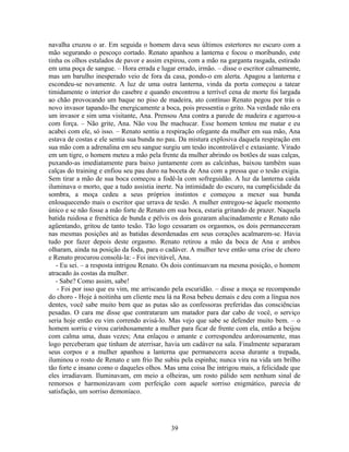 navalha cruzou o ar. Em seguida o homem dava seus últimos estertores no escuro com a
mão segurando o pescoço cortado. Renato apanhou a lanterna e focou o moribundo, este
tinha os olhos estalados de pavor e assim expirou, com a mão na garganta rasgada, estirado
em uma poça de sangue. – Hora errada e lugar errado, irmão. – disse o escritor calmamente,
mas um barulho inesperado veio de fora da casa, pondo-o em alerta. Apagou a lanterna e
escondeu-se novamente. A luz de uma outra lanterna, vinda da porta começou a tatear
timidamente o interior do casebre e quando encontrou a terrível cena de morte foi largada
ao chão provocando um baque no piso de madeira, ato contínuo Renato pegou por trás o
novo invasor tapando-lhe energicamente a boca, pois pressentia o grito. Na verdade não era
um invasor e sim uma visitante, Ana. Prensou Ana contra a parede de madeira e agarrou-a
com força. – Não grite, Ana. Não vou lhe machucar. Esse homem tentou me matar e eu
acabei com ele, só isso. – Renato sentiu a respiração ofegante da mulher em sua mão, Ana
estava de costas e ele sentia sua bunda no pau. Da mistura explosiva daquela respiração em
sua mão com a adrenalina em seu sangue surgiu um tesão incontrolável e extasiante. Virado
em um tigre, o homem meteu a mão pela frente da mulher abrindo os botões de suas calças,
puxando-as imediatamente para baixo juntamente com as calcinhas, baixou também suas
calças do training e enfiou seu pau duro na boceta de Ana com a pressa que o tesão exigia.
Sem tirar a mão de sua boca começou a fodê-la com sofreguidão. A luz da lanterna caída
iluminava o morto, que a tudo assistia inerte. Na intimidade do escuro, na cumplicidade da
sombra, a moça cedeu a seus próprios instintos e começou a mexer sua bunda
enlouquecendo mais o escritor que urrava de tesão. A mulher entregou-se àquele momento
único e se não fosse a mão forte de Renato em sua boca, estaria gritando de prazer. Naquela
batida ruidosa e frenética de bunda e pélvis os dois gozaram alucinadamente e Renato não
agüentando, gritou de tanto tesão. Tão logo cessaram os orgasmos, os dois permaneceram
nas mesmas posições até as batidas desordenadas em seus corações acalmarem-se. Havia
tudo por fazer depois deste orgasmo. Renato retirou a mão da boca de Ana e ambos
olharam, ainda na posição da foda, para o cadáver. A mulher teve então uma crise de choro
e Renato procurou consolá-la: - Foi inevitável, Ana.
- Eu sei. – a resposta intrigou Renato. Os dois continuavam na mesma posição, o homem
atracado às costas da mulher.
- Sabe? Como assim, sabe!
- Foi por isso que eu vim, me arriscando pela escuridão. – disse a moça se recompondo
do choro - Hoje à noitinha um cliente meu lá na Rosa bebeu demais e deu com a língua nos
dentes, você sabe muito bem que as putas são as confessoras preferidas das consciências
pesadas. O cara me disse que contrataram um matador para dar cabo de você, o serviço
seria hoje então eu vim correndo avisá-lo. Mas vejo que sabe se defender muito bem. – o
homem sorriu e virou carinhosamente a mulher para ficar de frente com ela, então a beijou
com calma uma, duas vezes; Ana enlaçou o amante e correspondeu ardorosamente, mas
logo perceberam que tinham de aterrisar, havia um cadáver na sala. Finalmente separaram
seus corpos e a mulher apanhou a lanterna que permanecera acesa durante a trepada,
iluminou o rosto de Renato e um frio lhe subiu pela espinha; nunca vira na vida um brilho
tão forte e insano como o daqueles olhos. Mas uma coisa lhe intrigou mais, a felicidade que
eles irradiavam. Iluminavam, em meio a olheiras, um rosto pálido sem nenhum sinal de
remorsos e harmonizavam com perfeição com aquele sorriso enigmático, parecia de
satisfação, um sorriso demoníaco.
39
 