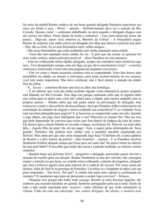 No meio da manhã Renato cuidava de sua horta quando delegado Paranhos estacionou seu
carro em frente à casa – Porra! – pensou – Definitivamente devo ser o oráculo de Rio
Cercado. Quanta visita! – continuou trabalhando na terra quando o delegado chegou com
um sorriso nos lábios. Parou diante da horta e comentou: - Essa terra remexida assim até
parece... Diga-me, quem você enterrou ai, Monstro da Colina! - A brincadeira pegou
Renato de surpresa; este então cravou no delegado um olhar que deixou o policial sem jeito
– Ora, não se irrite, foi só uma brincadeira entre velhos amigos...
- São essas brincadeiras que estão acabando com minha reputação nesta cidade.
- Você não tem reputação nesta cidade, he, he... E pelo que me consta, se quisesse ter
uma, tenho certeza, optaria pela pior possível. – disse Paranhos em tom amistoso.
- Está me conhecendo muito rápido, delegado, sempre me considerei mais misterioso que
isso... Fico desapontado comigo, mas me diga, ao que devo esta honrosa visita? – o escritor
continuava remexendo a terra com uma pequena pá enquanto conversava.
- Vim ver como o futuro assassino confesso está se comportando. Estes dias houve uma
assembléia na cidade, eu mesmo a convoquei, para tratar exclusivamente de seu assunto,
você está muito importante. Mas devo confessar, não é fácil manter a atenção da cidade
fora da colina.
- É... Eu sei. – comentou Renato sem tirar os olhos das hortaliças.
- É de admirar que você não tenha recebido alguma visita indesejável, porém ninguém
está faltando em Rio Cercado. Sim, digo isto porque realmente acho que se alguém subir
esta colina para se meter com você não voltará para a cidade, pelo menos andando com as
próprias pernas. – Renato sabia que não podia entrar na provocação do delegado, mas
começava a sentir o desconforto da desconfiança. Será que Paranhos tinha conhecimento da
contratação do matador de aluguel e estava rondando sua consciência? E se o matador fosse
uma isca bem planejada para pegá-lo? E se houvesse se comportado como um tolo, fazendo
o jogo alheio, um jogo mais inteligente que o seu? Precisava se manter frio. Não era isso
que pôde depreender da conversa que tivera com Ana depois da limpeza da cena do crime.
Ela dissera que o cliente bêbado ao resvalar a língua, incriminou Dr. Dorival, era tudo idéia
dele, - Aquele filho da puta! Ah, ele me paga! - bem, a seguir pelas informações do ‘boca
grande’, Paranhos não poderia nem sonhar com a manobra macabra arquitetada por
Dorival. Mas então por que esta visita inesperada logo hoje? O defunto ali, a cinco palmos
de Renato e a dois metros da policia! - Que bizarrice! – pensou - E se Paranhos resolver
finalmente lembrar daquele uísque que ficou para um outro dia? Se quiser entrar no interior
da casa para beber? O assoalho que ainda não secou e a parede molhada, no mínimo seriam
suspeitos.
- Quando lança seu próximo livro? – perguntou o delegado, parecendo querer desviar a
atenção do escritor para sua direção. Renato finalmente se deu por vencido, não conseguia
manter a atenção no que fazia, na verdade estava refazendo o plantio dos legumes, obrigado
que fora a remover aquela terra para enterrar ali o cadáver do invasor. Por essas coisas do
destino, tinha de fazê-lo na presença de Paranhos. Levantou-se e limpando as mãos com um
pano respondeu: - Em breve. Por quê? A cidade não pode mais esperar a continuação do
romance? O mandaram aqui para me pressionar a acabar logo com isso? – brincou.
- Pergunto isso porque não tenho mais sossego. Recebo as mais diversas ligações, são
senhoras que escutam barulhos no quintal. Senhores perseguidos pela rua à noite. Gente de
todo o tipo sendo espionada pelo ‘monstro’, todos afirmam de que serão certamente as
vítimas. Cada um com sua convicção ‘sim, senhor delegado, lhe afirmo, o monstro está
40
 