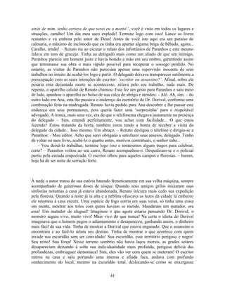 atrás de mim, tenho certeza de que serei eu o morto!’, você é visto em todos os lugares e
situações, caralho! Um dia meu saco explode! Termine logo com isso! Lance os livros
restantes e vá embora pelo amor de Deus! Antes de você isto aqui era um paraíso de
calmaria, o máximo de incômodo que eu tinha era apartar alguma briga de bêbado, agora...
Caralho, irmão! – Renato ria ao escutar o relato dos infortúnios de Paranhos e este mesmo
falava em tom de gracejo. Tinha ao delegado mais como um aliado de que um inimigo,
Paranhos parecia um homem justo e havia botado a mão em seu ombro, garantindo assim
que terminasse sua obra o mais rápido possível para recuperar o sossego perdido. No
entanto, as visitas de Paranhos não pareciam apenas uma supervisão inocente de seus
trabalhos no intuito de acabá-los logo e partir. O delegado deixava transparecer sutilmente a
preocupação com as reais intenções do escritor: ‘escritor ou assassino?’. Afinal, sobre ele
pesaria essa decantada morte se acontecesse, zelava pelo seu trabalho, nada mais. De
repente, o aparelho celular de Renato chamou. Este fez um gesto para Paranhos e saiu meio
de lado, apanhou o aparelho no bolso de sua calça de abrigo e atendeu: - Alô. Ah, sim. – do
outro lado era Ana, esta lhe passava o endereço do escritório de Dr. Dorival, conforme uma
combinação feita na madrugada. Renato havia pedido para Ana descobrir e lhe passar este
endereço em seus pormenores, pois queria fazer uma ‘surpresinha’ para o respeitável
advogado. A ironia, mais uma vez, era de que o telefonema chegava justamente na presença
do delegado – Sim, entendi perfeitamente, vou achar com facilidade... O que estou
fazendo? Estou tratando da horta, também estou tendo a honra de receber a visita do
delegado da cidade... Isso mesmo. Um abraço. – Renato desligou o telefone e dirigiu-se a
Paranhos: - Meu editor. Acho que serei obrigado a satisfazer seus anseios, delegado. Tenho
de voltar ao meu livro, acabá-lo o quanto antes, motivos contratuais, o senhor sabe...
- Vou deixá-lo trabalhar, termine logo isso e tomaremos alguns tragos para celebrar,
certo? – Paranhos voltou ao seu carro, Renato acompanhou-o. Despediram-se e o policial
partiu pela estrada empoeirada. O escritor olhou para aqueles campos e florestas. – humm,
hoje há de ser noite de serração forte.
À tarde o autor tratou de sua estória batendo freneticamente em sua velha máquina, sempre
acompanhado de generosas doses de uísque. Quando seus amigos grilos iniciaram suas
sinfonias noturnas a casa já estava abandonada, Renato iniciara mais cedo sua expedição
pela floresta. Quando a noite já ia alta e a neblina ofuscava as luzes da cidade lá embaixo
ele retornou à casa escura. Uma espécie de fogo corria em suas veias, só tinha uma coisa
em mente, mostrar aos tolos com quem haviam se metido. Mandaram um matador, ora
essa! Um matador de aluguel! Imaginou o que agora estaria pensando Dr. Dorival, o
monstro seguia vivo, muito vivo! Mais vivo do que nunca! Na certa o idiota do Dorival
imaginava que o homem pegou o adiantamento e desapareceu, ganhando assim, o dinheiro
mais fácil de sua vida. Tinha de mostrar a Dorival que estava enganado. Que o assassino o
encontrara e ao fazê-lo selara seu destino. Tinha de mostrar o que acontece com quem
invade sua escuridão sem ser convidado! Sua escuridão, esse território perigoso e negro!
Seu reino! Sua força! Nesse terreno sombrio não havia laços morais, as grades solares
desapareciam deixando à solta sua individualidade mais profunda, perigosa delícia das
profundezas, embriaguez demoníaca! Sim, eles vão ver com quem se meteram! O escritor
entrou na casa e saiu portando uma imensa e afiada faca, andava com profundo
conhecimento do local, mesmo na escuridão total, deslocando-se como se enxergasse
41
 