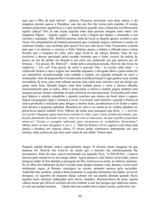 aqui que o filho da puta entrou! – pensou. Procurou raciocinar com mais calma, e até
imaginou prestar queixa a Paranhos, mas daí um frio lhe correu pela espinha. O evento
tomaria proporções gigantescas e o que aconteceria quando seus comparsas reconhecessem
aquela cabeça? Ora, se não existe segredo entre duas pessoas imagine entre mais! Até
imaginou Higino – Aquele cagão! – dando com a língua nos dentes e arrasando a sua
carreira e reputação. Não. Definitivamente, tinha de livrar-se daquilo quieto, sozinho e sem
riscos. Os companheiros de tramóia pensariam que o matador pegou o dinheiro e sumiu, se
sentiriam lesados, mas reclamar para quem? Era isso, não havia volta. Escancarou a janela
para que o ar entrasse e varresse o fedor funéreo, pegou a maleta e olhando para a mesa
decidiu que a limparia na volta, pois urgia livrar-se da cabeça defunta. Saiu de seu
escritório e desceu apressado pelas escadas temendo que o fedor vazasse da maleta de
pesca; ao sair do prédio em direção a seu carro um conhecido seu que passava por ali
brincou: - Vai pescar, Dr. Dorival? – traído pela consciência pesada, Dorival não levou na
esportiva: - Vai ver! Vou pescar de terno e gravata! Ora... eu escuto cada uma! – o
conhecido fechou a cara e seguiu seu caminho enquanto o advogado abria o porta-malas de
seu automóvel, acondicionando com cuidado a maleta, em seguida entrando no carro e
arrancando. Saiu da pequena Rio Cercado pela avenida principal e logo ganhou uma estrada
secundária, de terra, para mais adiante acessar uma outra mais estreita e por ela dirigir por
quase meia hora. Quando julgou estar bem isolado parou o carro e desceu olhando
insistentemente para os lados, abriu o porta-malas e retirou a maleta, pegou também uma
pequena pá que sempre mantinha ali para utilizá-la em suas pescarias. Enveredou pelo mato
que ladeava a estreita estradinha e quando concluiu que estava em local ermo e seguro,
largou sua pequena carga e começou a cavar. Cavou por vinte minutos e quando o buraco já
estava profundo o suficiente para abrigar a sinistra mala, acondicionou-a no fundo e tapou
sem demora a pequena sepultura. Retornou ao carro e ao sentar-se ao volante apanhou no
porta-luvas aquele maldito livro, folheou até achar uma passagem que dizia: ‘(...) divertia
ao escritor imaginar quais máscaras cairiam ao chão e que rostos seriam desvelados, que
feições finalmente ficariam visíveis. Uma vez sem as máscaras, em que espelhos poderiam
mirar-se? Teriam a coragem suficiente para encararem as verdadeiras fisionomias?
Muitos deles seriam obrigados a isso (...)’. Dorival fechou o livro, jogou-o com força pela
janela e desabou em copioso choro. O cheiro podre continuava impregnado em suas
narinas, tinha certeza de que nuca mais sairia de seu olfato. Nunca mais.
Naquela manhã Renato estava especialmente alegre. O divertia muito imaginar de que
maneira Dr. Dorival iria livrar-se do mimo que o monstro tão carinhosamente lhe
presenteara. Além do mais, estava terminando seu segundo livro, ‘A ESCOLHA’, e estava
ansioso para remetê-lo ao seu amigo editor. Agora passava o dia inteiro escrevendo, estava
perigoso andar lá fora durante a passagem do Sol, reservava-se assim, às delícias noturnas.
Se os olhos dos habitantes de Rio Cercado eram míopes durante o dia, durante a noite eram
totalmente cegos; já Renato, enxergava no escuro, portanto ansiava pela escuridão.
Andarilho das sombras, rondava deliciosamente os segredos dormentes da cidade, invisível,
perigoso; os segredos do pequeno burgo cabiam em sua pupila dilatada quando fitava
aquelas luzes mortiças embaçadas pela névoa cúmplice. Reminiscência da noite, aquela
cabeça morta que Dorival recebera deveria lembrar a este dos perigos que implicam meter-
se com um animal noturno. – Quem não tem sombra deve temer a noite, assim deve ser –
44
 