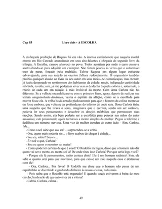 Cap 03 Livro dois - A ESCOLHA
A disfarçada proibição de Rugosa foi em vão. A imensa caminhonete que naquela manhã
entrou em Rio Cercado anunciando em seus alto-falantes a chegada do segundo livro da
trilogia, A Escolha, causou alvoroço no povo. Todos acorriam por onde o carro passava
acotovelando-se para adquirir um exemplar. Não foram poucas as vezes que o automóvel
teve de parar, forçado pela multidão. Talvez Rugosa em algum lugar estivesse
esbravejando, pois sua sanção ao escritor falhara redondamente. O empresário também
proibiu qualquer alusão ao livro ou seu autor em seus meios de comunicação, mas Renato
já havia despertado os sentimentos dos habitantes da cidade: medo, indignação curiosidade
mórbida, revolta; sim, já não poderiam viver sem o desfecho daquela estória e, sobretudo, o
receio de cada um em ralação à mão invisível da morte. Com dona Carlota não foi
diferente. Se a velhota escandalizara-se com o primeiro livro, agora, depois de realizar sua
leitura sanguinolenta-dinâmica, vestia o espírito da aflição, como se a escolhida para
morrer fosse ela. A velha havia rezado piedosamente para que o homem da colina morresse
ou fosse embora, que voltasse às profundezas do inferno de onde saiu. Dona Carlota tinha
uma suspeita que lhe tirava o sono, imaginava que o escritor, sendo um ser satânico,
poderia ler seus pensamentos e descobrir os desejos mórbidos que permeavam suas
orações. Sendo assim, ela bem poderia ser a escolhida para perecer nas mãos do autor
assassino; este pensamento agora torturava a mente simples da mulher. Pegou o telefone e
dedilhou um número, nervosa. Uma voz de mulher atendeu do outro lado: - Sim, Carlota,
fale...
- Como você sabe que sou eu? – surpreendeu-se a velha.
- Ora, quem mais poderia ser... o livro acabou de chegar à cidade...
- Sou eu, sabia? Sou eu...
- É você o que, Carlota?
- Sou eu quem o monstro vai matar!
- Como pode ter certeza de que é você? O Rodolfo me ligou, disse que o homem não diz
quem vai ser o morto, ou morta sei lá! De onde tirou isso Carlota? Por que seria logo você?
- Porque ele lê pensamentos, tenho certeza disto! Ele é um homem satânico! Sim, ele
sabe o quanto orei para que morresse, para que caísse um raio naquela casa e destruísse
com ele!
- Ora, Carlota... Por favor! O Rodolfo me disse que o homem não passa de um
espertalhão se divertindo e ganhando dinheiro às nossas custas, nada mais.
- Pois saiba que o Rodolfo está enganado! E quando vocês estiverem à beira de meu
caixão, lembrarão de que avisei ser eu a vítima!
- Calma, Carlota, calma...
49
 