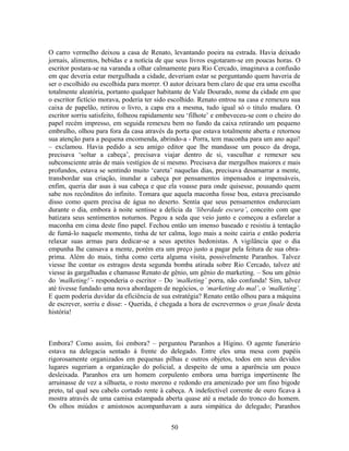 O carro vermelho deixou a casa de Renato, levantando poeira na estrada. Havia deixado
jornais, alimentos, bebidas e a notícia de que seus livros esgotaram-se em poucas horas. O
escritor postara-se na varanda a olhar calmamente para Rio Cercado, imaginava a confusão
em que deveria estar mergulhada a cidade, deveriam estar se perguntando quem haveria de
ser o escolhido ou escolhida para morrer. O autor deixara bem claro de que era uma escolha
totalmente aleatória, portanto qualquer habitante de Vale Dourado, nome da cidade em que
o escritor fictício morava, poderia ter sido escolhido. Renato entrou na casa e remexeu sua
caixa de papelão, retirou o livro, a capa era a mesma, tudo igual só o titulo mudara. O
escritor sorriu satisfeito, folheou rapidamente seu ‘filhote’ e embeveceu-se com o cheiro do
papel recém impresso, em seguida remexeu bem no fundo da caixa retirando um pequeno
embrulho, olhou para fora da casa através da porta que estava totalmente aberta e retornou
sua atenção para a pequena encomenda, abrindo-a - Porra, tem maconha para um ano aqui!
– exclamou. Havia pedido a seu amigo editor que lhe mandasse um pouco da droga,
precisava ‘soltar a cabeça’, precisava viajar dentro de si, vasculhar e remexer seu
subconsciente atrás de mais vestígios de si mesmo. Precisava dar mergulhos maiores e mais
profundos, estava se sentindo muito ‘careta’ naquelas dias, precisava desamarrar a mente,
transbordar sua criação, inundar a cabeça por pensamentos impensados e impensáveis,
enfim, queria dar asas à sua cabeça e que ela voasse para onde quisesse, pousando quem
sabe nos recônditos do infinito. Tomara que aquela maconha fosse boa, estava precisando
disso como quem precisa de água no deserto. Sentia que seus pensamentos endureciam
durante o dia, embora à noite sentisse a delícia da ‘liberdade escura’, conceito com que
batizara seus sentimentos noturnos. Pegou a seda que veio junto e começou a esfarelar a
maconha em cima deste fino papel. Fechou então um imenso baseado e resistiu à tentação
de fumá-lo naquele momento, tinha de ter calma, logo mais a noite cairia e então poderia
relaxar suas armas para dedicar-se a seus apetites hedonistas. A vigilância que o dia
empunha lhe cansava a mente, porém era um preço justo a pagar pela feitura de sua obra-
prima. Além do mais, tinha como certa alguma visita, possivelmente Paranhos. Talvez
viesse lhe contar os estragos desta segunda bomba atirada sobre Rio Cercado, talvez até
viesse às gargalhadas e chamasse Renato de gênio, um gênio do marketing. – Sou um gênio
do ‘malketing!’- responderia o escritor – Do ‘malketing’ porra, não confunda! Sim, talvez
até tivesse fundado uma nova abordagem de negócios, o ‘marketing do mal’, o ‘malketing’.
E quem poderia duvidar da eficiência de sua estratégia? Renato então olhou para a máquina
de escrever, sorriu e disse: - Querida, é chegada a hora de escrevermos o gran finale desta
história!
Embora? Como assim, foi embora? – perguntou Paranhos a Higino. O agente funerário
estava na delegacia sentado à frente do delegado. Entre eles uma mesa com papéis
rigorosamente organizados em pequenas pilhas e outros objetos, todos em seus devidos
lugares sugeriam a organização do policial, a despeito de uma a aparência um pouco
desleixada. Paranhos era um homem corpulento embora uma barriga impertinente lhe
arruinasse de vez a silhueta, o rosto moreno e redondo era amenizado por um fino bigode
preto, tal qual seu cabelo cortado rente à cabeça. A indefectível corrente de ouro ficava à
mostra através de uma camisa estampada aberta quase até a metade do tronco do homem.
Os olhos miúdos e amistosos acompanhavam a aura simpática do delegado; Paranhos
50
 